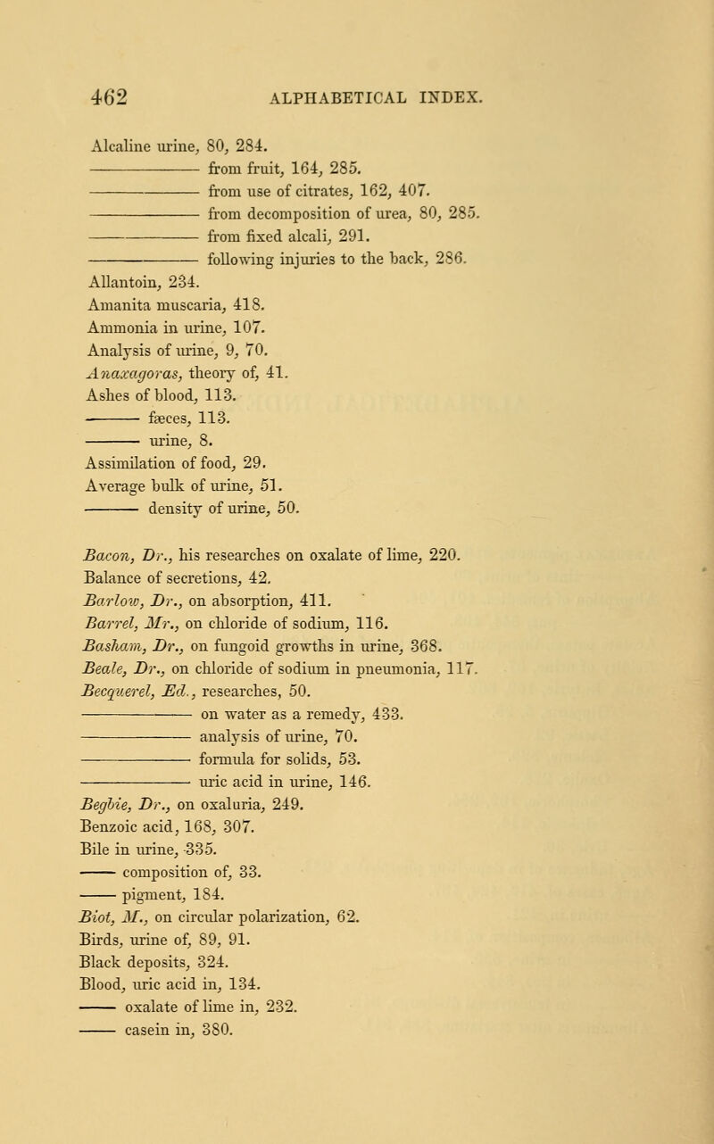 Alcaline urine, 80, 284. from fruit, 164, 285. from use of citrates, 162, 407. from decomposition of urea, 80, 285. from fixed alcali, 291. following injuries to the back, 286. Allantoin, 234. Amanita muscaria, 418. Ammonia in urine, 107. Analysis of urine, 9, 70. Anaxagoras, theory of, 41. Ashes of blood, 113. faeces, 113. urine, 8. Assimilation of food, 29. Average bulk of urine, 51. density of urine, 50. Bacon, Dr., his researches on oxalate of lime, 220. Balance of secretions, 42. Barlow, Dr., on absorption, 411. Barrel, Mr., on chloride of sodium, 116. Baskam, Dr., on fungoid growths in urine, 368. Beale, Dr., on chloride of sodium in pneumonia, 117. Becquerel, Ed., researches, 50. on water as a remedy, 433. analysis of urine, 70. formula for solids, 53. ■ uric acid in urine, 146. Beghie, Dr., on oxaluria, 249. Benzoic acid, 168, 307. Bile in urine, -335. composition of, 33. pigment, 184. Biot, M.} on circular polarization, 62. Birds, urine of, 89, 91. Black deposits, 324. Blood, uric acid in, 134. oxalate of lime in, 232. casein in, 380.