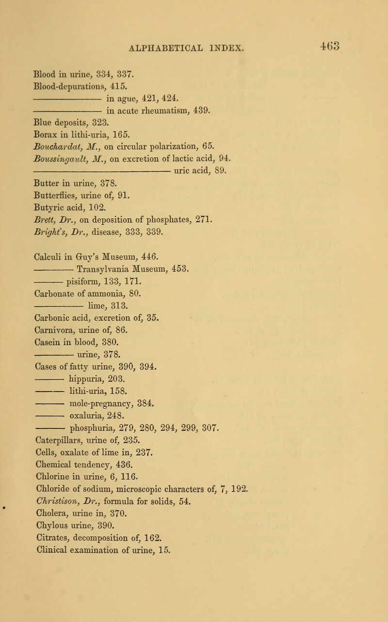 Blood in urine, 334, 337. Blood-depurations, 415. in ague, 421, 424. in acute rheumatism, 439. Blue deposits, 323. Borax in lithi-uria, 165. Bouchardat, M., on circular polarization, Q5. Boussingault, M., on excretion of lactic acid, 94. uric acid, 89. Butter in urine, 378. Butterflies, urine of, 91. Butyric acid, 102. Brett, Dr., on deposition of phosphates, 271. Bright's, Dr., disease, 333, 339. Calculi in Gruy's Museum, 446. Transylvania Museum, 453. — pisiform, 133, 171. Carbonate of ammonia, 80. lime, 313. Carbonic acid, excretion of, 35. Carnivora, urine of, 86. Casein in blood, 380. urine, 378. Cases of fatty urine, 390, 394. ■ hippuria, 203. lithi-uria, 158. mole-pregnancy, 384. oxaluria, 248. phosphuria, 279, 280, 294, 299, 307. Caterpillars, urine of, 235. Cells, oxalate of lime in, 237. Chemical tendency, 436. Chlorine in urine, 6, 116. Chloride of sodium, microscopic characters of, 7, 192. Christison, Dr., formula for solids, 54. Cholera, urine in, 370. Chylous urine, 390. Citrates, decomposition of, 162. Clinical examination of urine, 15.
