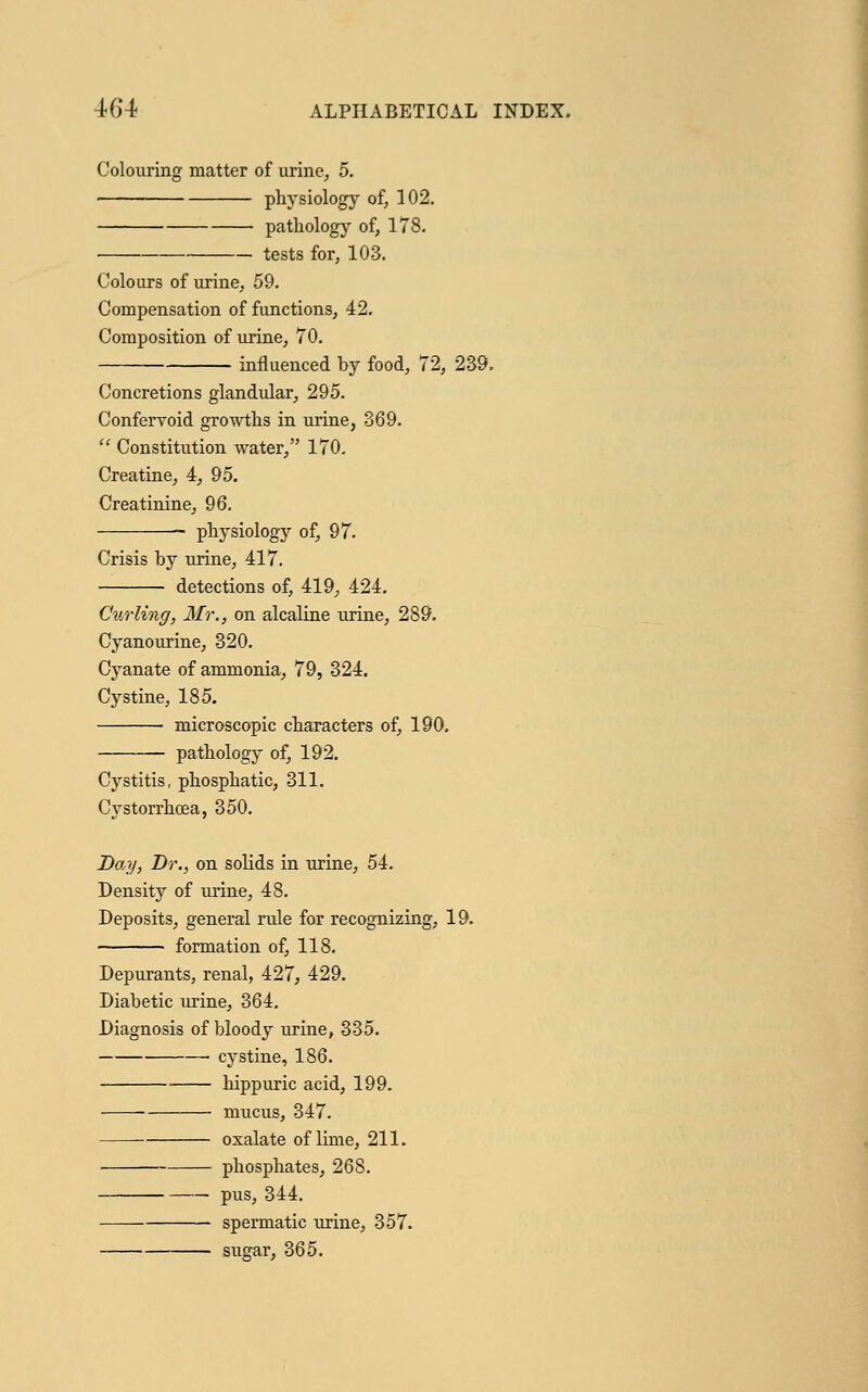 Colouring matter of urine, 5. physiology of, 102. pathology of, 178. — tests for, 103. Colours of urine, 59. Compensation of functions, 42. Composition of urine, 70. influenced by food, 72, 239. Concretions glandular, 295. Confervoid growths in urine, 369.  Constitution water, 170. Creatine, 4, 95. Creatinine, 96. physiology of, 97. Crisis by urine, 417. detections of, 419, 424. Curling, Mr., on alcaline urine, 289. Cyanourine, 320. Cyanate of ammonia, 79, 324. Cystine, 185. microscopic characters of, 190, pathology of, 192. Cystitis, phosphatic, 311. Cystorrhcea, 350. Day, Dr., on solids in urine, 54. Density of urine, 48. Deposits, general rule for recognizing, 19. formation of, 118. Depurants, renal, 427, 429. Diabetic urine, 364. Diagnosis of bloody urine, 335. cystine, 186. ■ hippuric acid, 199. ■ mucus, 347. oxalate of lime, 211. phosphates, 268. pus, 344. spermatic urine, 357. sugar, 365.