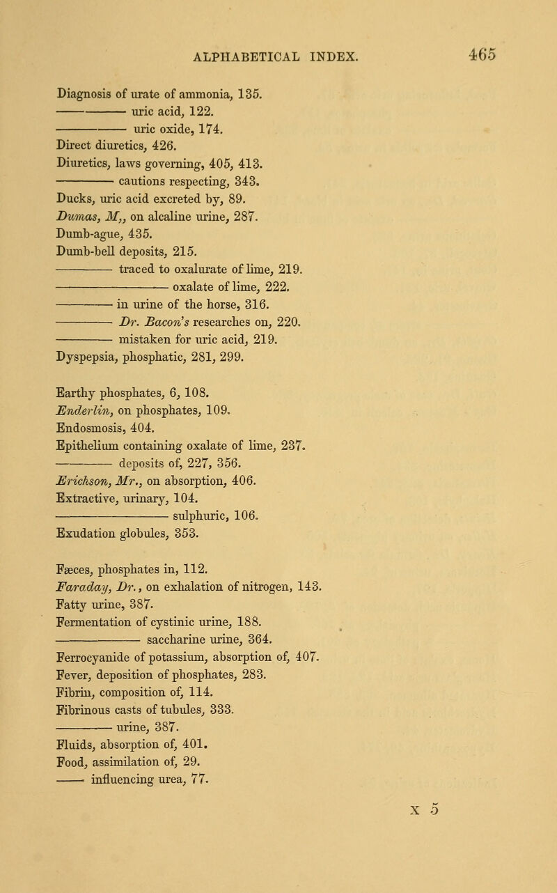 Diagnosis of urate of ammonia, 135. uric acid, 122. uric oxide, 174. Direct diuretics, 426. Diuretics, laws governing, 405, 413. cautions respecting, 343. Ducks, uric acid excreted by, 89. Dumas, M„ on alcaline urine, 287. Dumb-ague, 435. Dumb-bell deposits, 215. traced to oxalurate of lime, 219. oxalate of lime, 222. —■ in urine of the horse, 316. Dr. Bacon's researches on, 220. mistaken for uric acid, 219. Dyspepsia, phosphatic, 281, 299. Earthy phosphates, 6, 108. Enderlin, on phosphates, 109. Endosmosis, 404. Epithelium containing oxalate of lime, 237. deposits of, 227, 356. Erichson, Mr., on absorption, 406. Extractive, urinary, 104. sulphuric, 106. Exudation globules, 353. Faeces, phosphates in, 112. Faraday, Dr., on exhalation of nitrogen, 143. Fatty urine, 387. Fermentation of cystinic urine, 188. — saccharine urine, 364. Ferrocyanide of potassium, absorption of, 407. Fever, deposition of phosphates, 283. Fibrin, composition of, 114. Fibrinous casts of tubules, 333. urine, 387. Fluids, absorption of, 401. Food, assimilation of, 29. ■ influencing urea, 77.