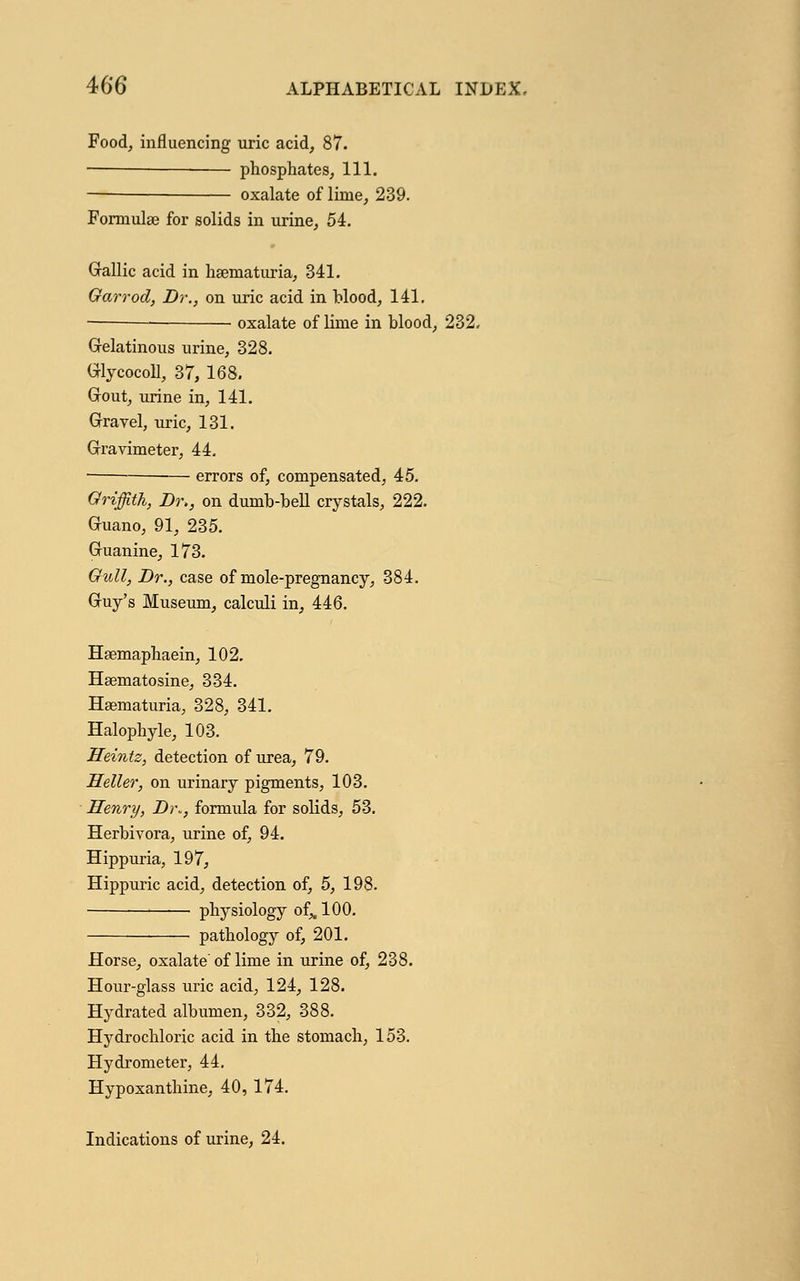 Food, influencing uric acid, 87. phosphates, 111. — oxalate of lime, 239. Formulae for solids in urine, 54. Gallic acid in haematuria, 341. Garrod, Dr., on uric acid in blood, 141. —• oxalate of lime in blood, 232. Gelatinous urine, 328. Glycocoll, 37, 168. Gout, urine in, 141. Gravel, uric, 131. Gravimeter, 44. errors of, compensated, 45. Griffith, Dr>, on dumb-bell crystals, 222. Guano, 91, 235. Guanine, 173. Gull, Br., case of mole-pregnancy, 384. Guy's Museum, calculi in, 446. Haemaphaein, 102. Haematosine, 334. Haematuria, 328, 341. Halophyle, 103. Heintz, detection of urea, 79. Heller, on urinary pigments, 103. Henry, Di\, formula for solids, 53. Herbivora, urine of, 94. Hippuria, 197, Hippuric acid, detection of, 5, 198. physiology of,, 100. pathology of, 201. Horse, oxalate of lime in urine of, 238. Hour-glass uric acid, 124, 128. Hydrated albumen, 332, 388. Hydrochloric acid in the stomach, 153. Hydrometer, 44. Hypoxanthine, 40, 174. Indications of urine, 24.