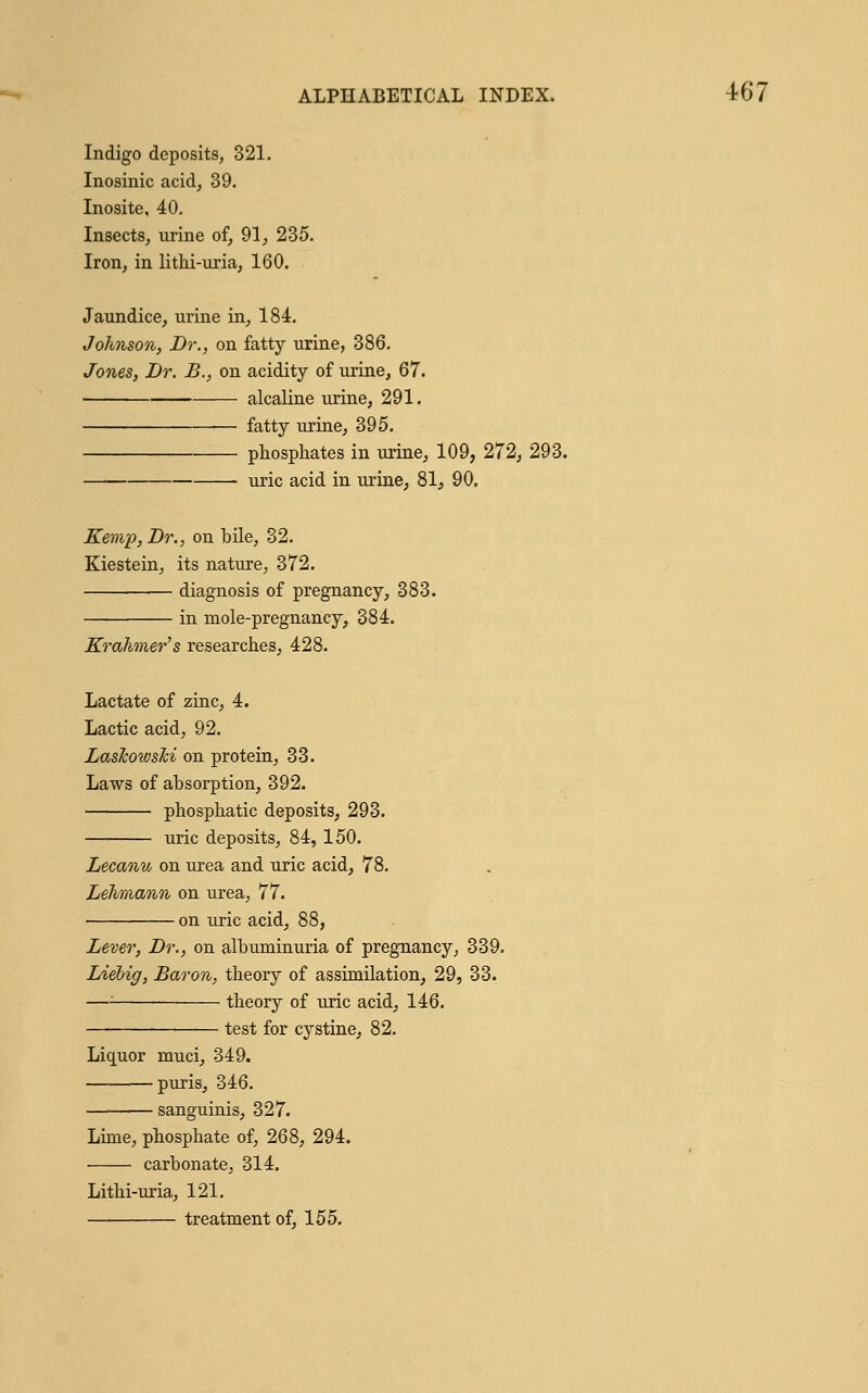 Indigo deposits, 321. Inosinic acid, 39. Inosite, 40. Insects, urine of, 91, 235. Iron, in lithi-uria, 160. Jaundice, urine in, 184. Johnson, Dr., on fatty urine, 386. Jones, Dr. B., on acidity of urine, 67. alcaline urine, 291. ■— fatty urine, 395. phosphates in urine, 109, 272, 293. uric acid in urine, 81, 90. Kemp, Dr., on bile, 32. Kiestein, its nature, 372. diagnosis of pregnancy, 383. in mole-pregnancy, 384. Krahmer's researches, 428. Lactate of zinc, 4. Lactic acid, 92. LasJcowsTci on protein, 33. Laws of absorption, 392. phosphatic deposits, 293. uric deposits, 84, 150. Lecanu on urea and uric acid, 78. Lehmann on urea, 77. on uric acid, 88, Lever, Dr., on albuminuria of pregnancy, 339. Lielig, Baron, theory of assimilation, 29, 33. —: theory of uric acid, 146. test for cystine, 82. Liquor muci, 349. puris, 346. sanguinis, 327. Lime, phosphate of, 268, 294. carbonate, 314. Lithi-uria, 121. treatment of, 155.