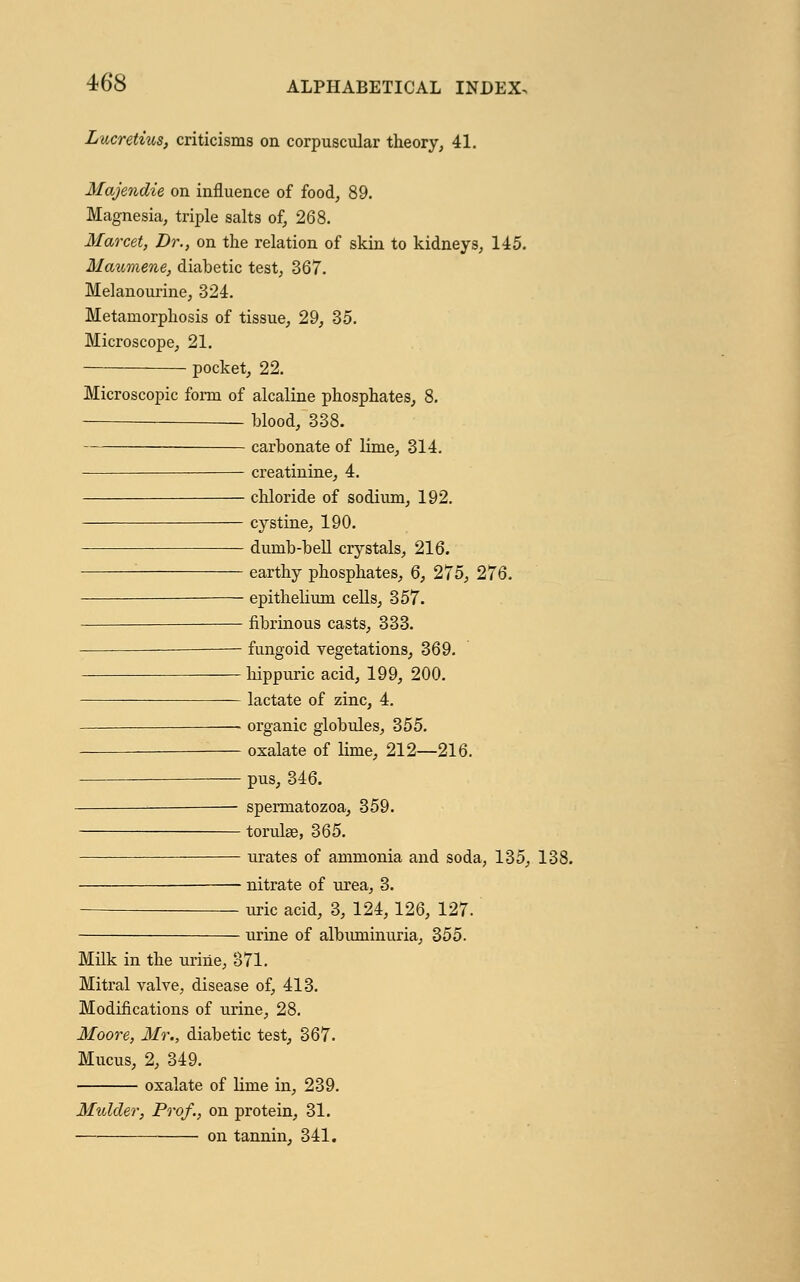 Lucretius, criticisms on corpuscular theory, 41. Majendie on influence of food, 89. Magnesia, triple salts of, 268. Marcet, Dr., on the relation of skin to kidneys, 145. Maumene, diabetic test, 367. Melanourine, 324. Metamorphosis of tissue, 29, 35. Microscope, 21. pocket, 22. Microscopic form of alcaline phosphates, 8. blood, 338. carbonate of lime, 314. creatinine, 4. chloride of sodium, 192. cystine, 190. dumb-bell crystals, 216. earthy phosphates, 6, 275, 276. ——- epithelium cells, 357. fibrinous casts, 333. —— fungoid vegetations, 369. hippuric acid, 199, 200. lactate of zinc, 4. — organic globules, 355. oxalate of lime, 212—216. pus, 346. spermatozoa, 359. torulse, 365. urates of ammonia and soda, 135, 138. — nitrate of urea, 3. uric acid, 3, 124,126, 127. urine of albuminuria, 355. Milk in the urine, 371. Mitral valve, disease of, 413. Modifications of urine, 28. Moore, Mr., diabetic test, 367. Mucus, 2, 349. oxalate of Hme in, 239. Mulder, Prof., on protein, 31. on tannin, 341.