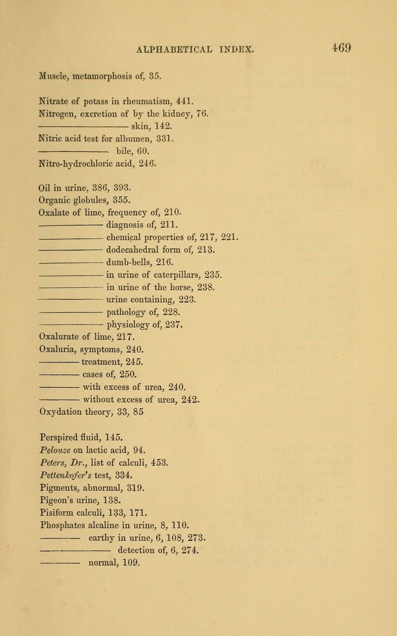 Muscle, metamorphosis of, 35. Nitrate of potass in rheumatism, 441. Nitrogen, excretion of by the kidney, 76, skin, 142. Nitric acid test for albumen, 331. bile, 60. Nitro-hydrochloric acid, 246. Oil in urine, 386, 393. Organic globules, 355. Oxalate of lime, frequency of, 210. diagnosis of, 211. chemical properties of, 217, 221. dodecahedral form of, 213. dumb-beUs, 216. in urine of caterpillars, 235. in urine of the horse, 238. urine containing, 223. pathology of, 228. physiology of, 237. Oxalurate of lime, 217. Oxaluria, symptoms, 240. treatment, 245. cases of, 250. with excess of urea, 240. without excess of urea, 242. Oxydation theory, 33, 85 Perspired fluid, 145. Pelouze on lactic acid, 94. Peters, Dr., list of calculi, 453. PettenTcofer's test, 334. Pigments, abnormal, 319. Pigeon's urine, 138. Pisiform calculi, 133, 171. Phosphates alcaline in urine, 8, 110. earthy in urine, 6, 108, 273. detection of, 6, 274. normal, 109.