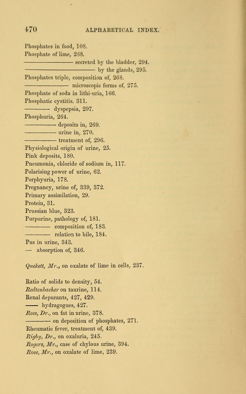 Phosphates in food, 108. Phosphate of lime, 268. secreted by the bladder, 294. by the glands, 295. Phosphates triple, composition of, 268. microscopic forms of, 275. Phosphate of soda in lithi-uria, 166. Phosphatic cystitis. 311. ■ dyspepsia, 297. Phosphuria, 264. deposits in, 269. ■ urine in, 270. ■ treatment of, 296. Physiological origin of urine, 25. Pink deposits, 180. Pneumonia, chloride of sodium in, 117. Polarising power of urine, 62. Porphyuria, 178. Pregnancy, urine of, 339, 372. Primary assimilation, 29. Protein, 31. Prussian blue, 323. Purpurine, pathology of, 181. composition of, 183. relation to bile, 184. Pus in urine, 343. - absorption of, 346. , Mr., on oxalate of lime in cells, 237. Ratio of solids to density, 54. Redtenbacher on taurine, 114. Renal depurants, 427, 429. hydragogues, 427. Rees, Dr., on fat in urine, 378. on deposition of phosphates, 271. Rheumatic fever, treatment of, 439. Rigby, Dr., on oxaluria, 245. Rogers, Mr., case of chylous urine, 394. Rose. Mr., on oxalate of lime, 239.