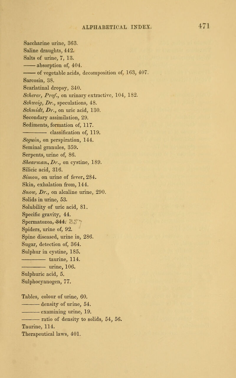 Saccharine urine, 363. Saline draughts, 442. Salts of urine, 7, 13. absorption of, 404. of vegetable acids, decomposition of, 163, 407. Sarcosin, 38. Scarlatinal dropsy, 340. Scherer, Prof., on urinary extractive, 104, 182. Schweig, Dr., speculations, 48. Schmidt, Dr., on uric acid, 130. Secondary assimilation, 29. Sediments, formation of, 117. classification of, 119. on perspiration, 144. Seminal granules, 359. Serpents, urine of, 86. Shearman, Dr., on cystine, 189. Silicic acid, 316. Simon, on urine of fever, 284. Skin, exhalation from, 144. Snow, Dr., on alcaline urine, 290. Solids in urine, 53. Solubility of uric acid, 81. Specific gravity, 44. Spermatozoa, 344. Spiders, urine of, 92. Spine diseased, urine in, 286. Sugar, detection of, 364. Sulphur in cystine, 185. taurine, 114. urine, 106. Sulphuric acid, 5. Sulphocyanogen, 77. Tables, colour of urine, 60. density of urine, 54. examining urine, 19. ratio of density to solids, 54, 56. Taurine, 114. Therapeutical laws, 401.
