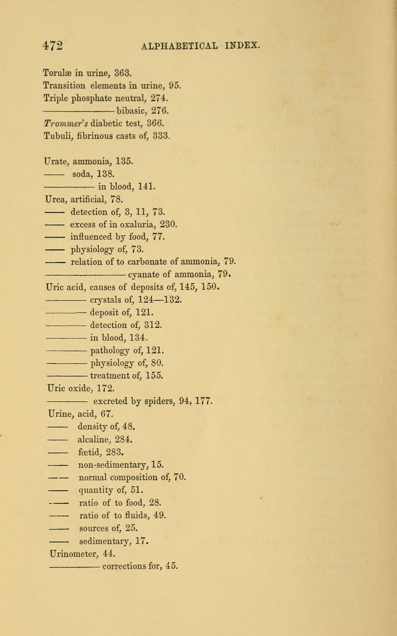 Torulae in urine, 363. Transition elements in urine, 95. Triple phosphate neutral, 274. bibasic, 276. Trommer's diabetic test, 366. Tubuli, fibrinous casts of, 333. Urate, ammonia, 135. soda, 138. in blood, 141. Urea, artificial, 78. detection of, 3, 11, 73. excess of in oxaluria, 230. influenced by food, 77. physiology of, 73. relation of to carbonate of ammonia, 79. cyanate of ammonia, 79. Uric acid, causes of deposits of, 145, 150. crystals of, 124—132. deposit of, 121. detection of, 312. in blood, 134. pathology of, 121. physiology of, 80. treatment of, 155. Uric oxide, 172. excreted by spiders, 94, 177. Urine, acid, 67. —— density of, 48. alcaline, 284. foetid, 283. non-sedimentary, 15. normal composition of, 70. quantity of, 51. ratio of to food, 28. ratio of to fluids, 49. sources of, 25. sedimentary, 17. Urinometer, 44. 1 corrections for, 45.