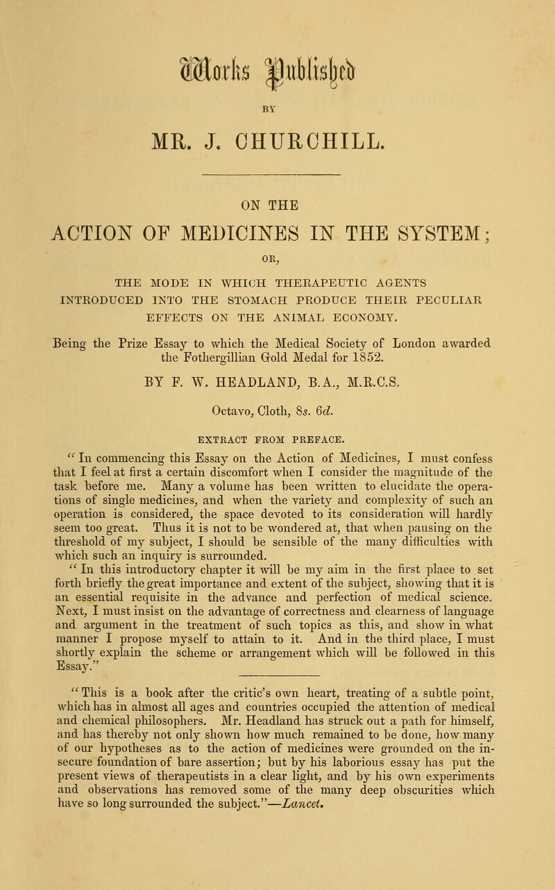 BY MR. J. CHURCHILL. ON THE ACTION OF MEDICINES IN THE SYSTEM; OR; THE MODE IN WHICH THERAPEUTIC AGENTS INTRODUCED INTO THE STOMACH PRODUCE THEIR PECULIAR EFFECTS ON THE ANIMAL ECONOMY. Being the Prize Essay to which the Medical Society of London awarded the Fothergillian Gold Medal for 1852. BY F. W. HEADLAND, B.A., M.R.C.S. Octavo, Cloth, 8s. 6d. EXTRACT PROM PREFACE.  In commencing this Essay on the Action of Medicines, I must confess that I feel at first a certain discomfort when I consider the magnitude of the task before me. Many a volume has been written to elucidate the opera- tions of single medicines, and when the variety and complexity of such an operation is considered, the space devoted to its consideration will hardly seem too great. Thus it is not to be wondered at, that when pausing on the threshold of my subject, I should be sensible of the many difficulties with which such an inquiry is surrounded.  In this introductory chapter it will be my aim in the first place to set forth briefly the great importance and extent of the subject, showing that it is an essential requisite in the advance and perfection of medical science. Next, I must insist on the advantage of correctness and clearness of language and argument in the treatment of such topics as this, and show in what manner I propose myself to attain to it. And in the third place, I must shortly explain the scheme or arrangement which will be followed in this  This is a book after the critic's own heart, treating of a subtle point, which has in almost all ages and countries occupied the attention of medical and chemical philosophers. Mr. Headland has struck out a path for himself, and has thereby not only shown how much remained to be done, how many of our hypotheses as to the action of medicines were grounded on the in- secure foundation of bare assertion; but by his laborious essay has put the present views of therapeutists in a clear light, and by his own experiments and observations has removed some of the many deep obscurities which have so long surrounded the subject.—Lancet.