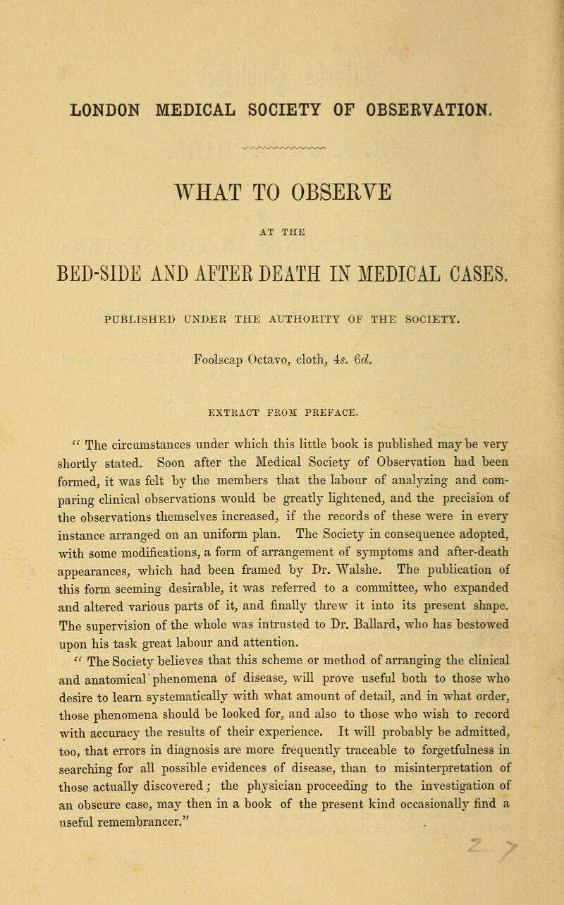 LONDON MEDICAL SOCIETY OF OBSERVATION. WHAT TO OBSERVE BED-SIDE AND AFTER DEATH IN MEDICAL CASES. PUBLISHED UNDER THE AUTHORITY OF THE SOCIETY. Foolscap Octavo, cloth, is. 6d. EXTRACT FROM PREFACE.  The circumstances under which this little book is published maybe very shortly stated. Soon after the Medical Society of Observation had been formed, it was felt by the members that the labour of analyzing and com- paring clinical observations would be greatly lightened, and the precision of the observations themselves increased, if the records of these were in every instance arranged on an uniform plan. The Society in consequence adopted, with some modifications, a form of arrangement of symptoms and after-death appearances, which had been framed by Dr. Walshe. The publication of this form seeming desirable, it was referred to a committee, who expanded and altered various parts of it, and finally threAv it into its present shape. The supervision of the whole was intrusted to Dr. Ballard, who has bestowed upon his task great labour and attention.  The Society believes that this scheme or method of arranging the clinical and anatomical'phenomena of disease, will prove useful both to those who desire to learn systematically with what amount of detail, and in what order, those phenomena should be looked for, and also to those who wish to record with accuracy the results of their experience. It will probably be admitted, too, that errors in diagnosis are more frequently traceable to forgetfulness in searching for all possible evidences of disease, than to misinterpretation of those actually discovered; the physician proceeding to the investigation of an obscure case, may then in a book of the present kind occasionally find a useful remembrancer.