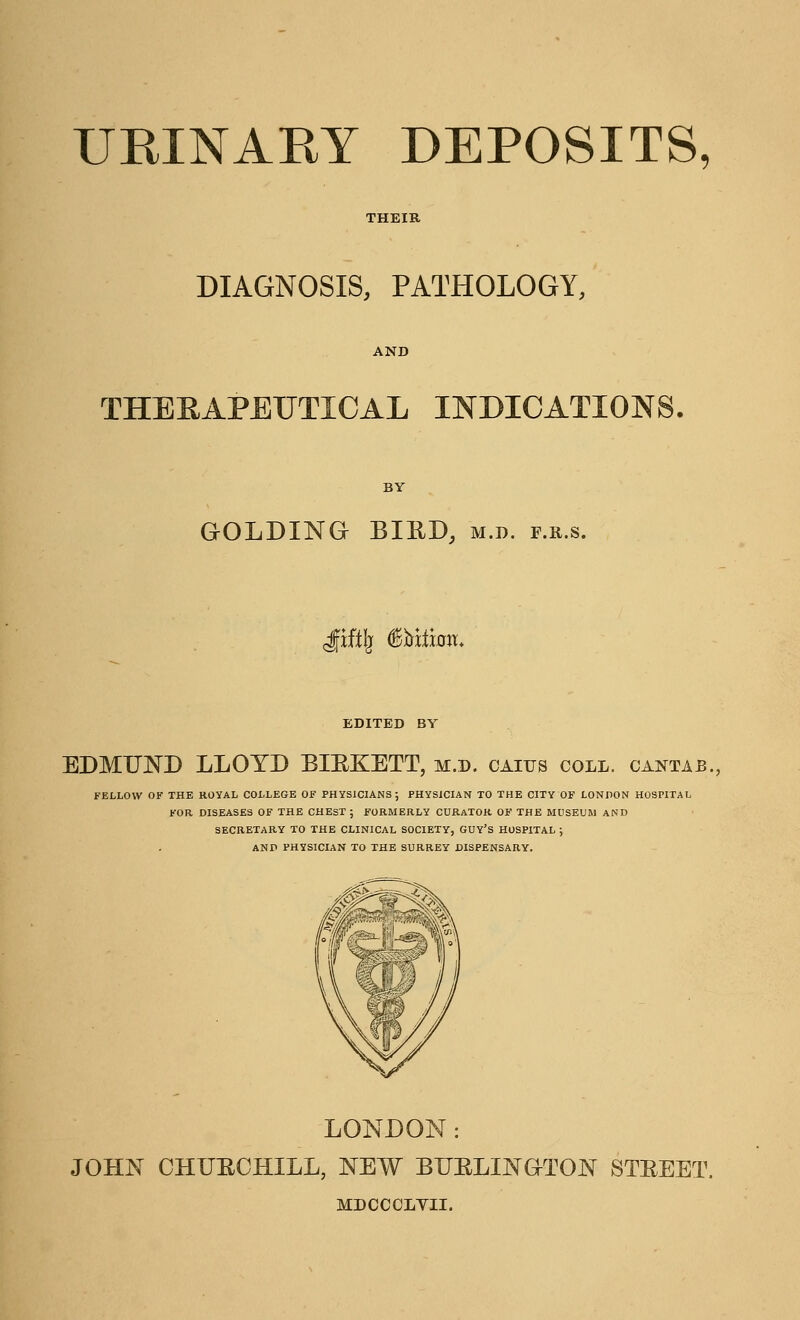 DIAGNOSIS, PATHOLOGY, THERAPEUTICAL INDICATIONS. GOLDING BIRD, m.d. f.r.s. grify iittfion. EDITED BY EDMUND LLOYD BIEKETT, m.d. caiijs coll. cantab., FELLOW OF THE ROYAL COLLEGE OF PHYSICIANS; PHYSICIAN TO THE CITY OF LONDON HOSPITAL FOR DISEASES OF THE CHEST ; FORMERLY CURATOR OF THE MUSEUM AND SECRETARY TO THE CLINICAL SOCIETY, GUY'S HOSPITAL ; AND PHYSICIAN TO THE SURREY DISPENSARY. LONDON: JOHN CHURCHILL, NEW BURLINGTON STREET MDCCCLYII.