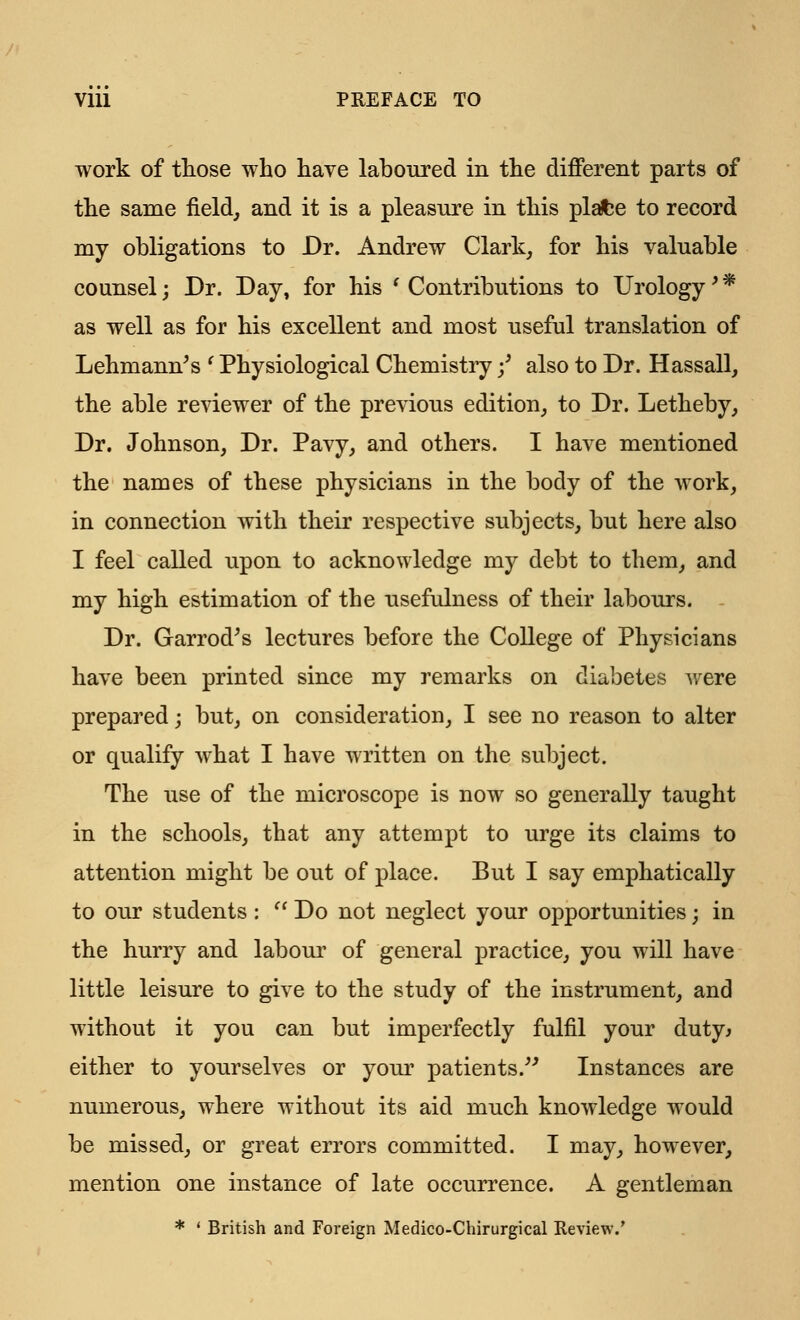 work of those who have laboured in the different parts of the same field, and it is a pleasure in this plafce to record my obligations to Dr. Andrew Clark, for his valuable counsel; Dr. Day, for his ' Contributions to Urology' * as well as for his excellent and most useful translation of Lehmann^s ' Physiological Chemistry f also to Dr. Hassall, the able reviewer of the previous edition, to Dr. Letheby, Dr. Johnson, Dr. Pavy, and others. I have mentioned the names of these physicians in the body of the work, in connection with their respective subjects, but here also I feel called upon to acknowledge my debt to them, and my high estimation of the usefulness of their labours. Dr. Garrod's lectures before the College of Physicians have been printed since my remarks on diabetes were prepared; but, on consideration, I see no reason to alter or qualify what I have written on the subject. The use of the microscope is now so generally taught in the schools, that any attempt to urge its claims to attention might be out of place. But I say emphatically to our students :  Do not neglect your opportunities; in the hurry and labour of general practice, you will have little leisure to give to the study of the instrument, and without it you can but imperfectly fulfil your duty* either to yourselves or your patients. Instances are numerous, where without its aid much knowledge would be missed, or great errors committed. I may, however, mention one instance of late occurrence. A gentleman * ' British and Foreign Medico-Chirurgical Review.'