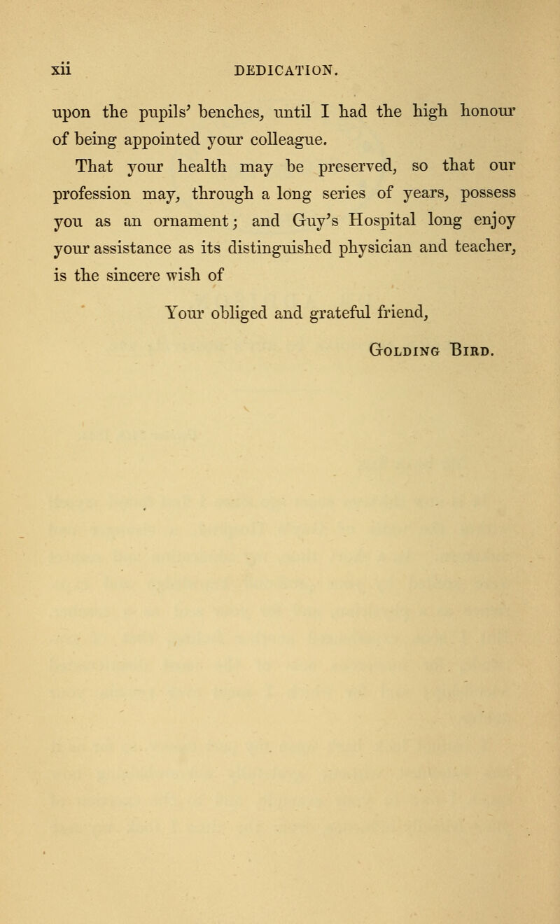 Xll DEDICATION. upon the pupils' benches, until I had the high honour of being appointed your colleague. That your health may be preserved, so that our profession may, through a long series of years, possess you as an ornament; and Guy's Hospital long enjoy your assistance as its distinguished physician and teacher, is the sincere wish of Your obliged and grateful friend, Golding Bird.