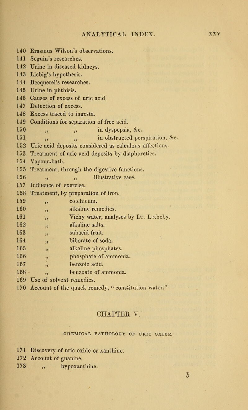 140 Erasmus Wilson's observations. 141 Seguin's researches. 142 Urine in diseased kidneys. 143 Liebig's hypothesis. 144 Becquerel's researches. 145 Urine in phthisis. 146 Causes of excess of uric acid 147 Detection of excess. 148 Excess traced to ingesta. 149 Conditions for separation of free acid. 150 „ „ in dyspepsia, &c. 151 „ ,, in obstructed perspiration, &c. 152 Uric acid deposits considered as calculous affections. 153 Treatment of uric acid deposits by diaphoretics. 154 Vapour-bath. 155 Treatment, through the digestive functions. 156 „ „ illustrative case'. 157 Influence of exercise. 158 Treatment, by preparation of iron. 159 „ colchicum. 160 „ alkaline remedies. 161 „ Vichy water, analyses by Dr. Letheby. 162 ,, alkaline salts. 163 ,, subacid fruit. 164 „ biborate of soda. 165 ,, alkaline phosphates. 166 ,, phosphate of ammonia. 167 ,, benzoic acid. 168 ,, benzoate of ammonia. 169 Use of solvent remedies. 170 Account of the quack remedy,  constitution water. CHAPTER V. CHEMICAL PATHOLOGY OF URIC OXIDE. 171 Discovery of uric oxide or xanthine. 172 Account of guanine. 173 „ hypoxanthine.