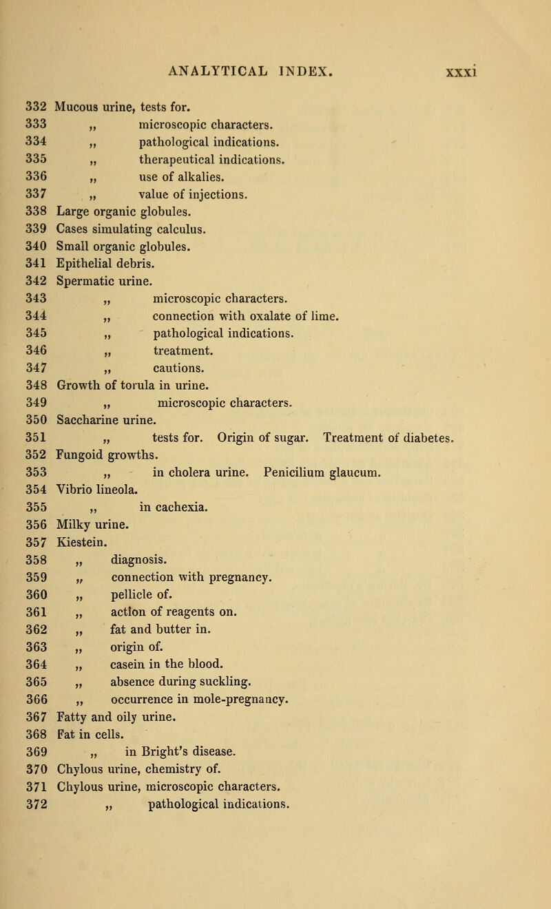 332 Mucous urine, tests for. 333 „ microscopic characters. 334 „ pathological indications. 335 „ therapeutical indications. 336 „ use of alkalies. 337 „ value of injections. 338 Large organic globules. 339 Cases simulating calculus. 340 Small organic globules. 341 Epithelial debris. 342 Spermatic urine. 343 „ microscopic characters. 344 „ connection with oxalate of lime. 345 „ pathological indications. 346 „ treatment. 347 „ cautions. 348 Growth of torula in urine. 349 „ microscopic characters. 350 Saccharine urine. 351 „ tests for. Origin of sugar. Treatment of diabetes. 352 Fungoid growths. 353 „ in cholera urine. Penicilium glaucum. 354 Vibrio lineola. 355 „ in cachexia. 356 Milky urine. 357 Kiestein. 358 „ diagnosis. 359 „ connection with pregnancy. 360 „ pellicle of. 361 „ action of reagents on. 362 „ fat and butter in. 363 „ origin of. 364 „ casein in the blood. 365 „ absence during suckling. 366 „ occurrence in mole-pregnancy. 367 Fatty and oily urine. 368 Fat in cells. 369 „ in Bright's disease. 370 Chylous urine, chemistry of. 371 Chylous urine, microscopic characters. 372 „ pathological indications.