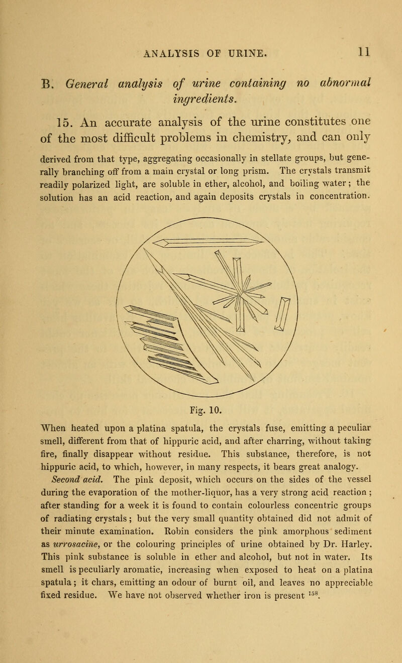 B. General analysis of urine containing no abnormal 15. An accurate analysis of the urine constitutes one of the most difficult problems in chemistry, and can only derived from that type, aggregating occasionally in stellate groups, but gene- rally branching off from a main crystal or long prism. The crystals transmit readily polarized light, are soluble in ether, alcohol, and boiling water; the solution has an acid reaction, and again deposits crystals in concentration. Fig. 10. When heated upon a platina spatula, the crystals fuse, emitting a peculiar smell, different from that of hippuric acid, and after charring, without taking fire, finally disappear without residue. This substance, therefore, is not hippuric acid, to which, however, in many respects, it bears great analogy. Second acid. The pink deposit, which occurs on the sides of the vessel during the evaporation of the mother-liquor, has a very strong acid reaction ; after standing for a week it is found to contain colourless concentric groups of radiating crystals; but the very small quantity obtained did not admit of their minute examination. Robin considers the pink amorphous sediment as urrosacine, or the colouring principles of urine obtained by Dr. Harley. This pink substance is soluble in ether and alcohol, but not in water. Its smell is peculiarly aromatic, increasing when exposed to heat on a platina spatula; it chars, emitting an odour of burnt oil, and leaves no appreciable fixed residue. We have not observed whether iron is present 158.