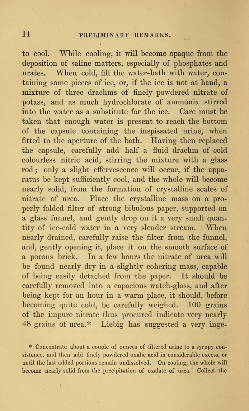 to cool. While cooling, it will become opaque from the deposition of saline matters, especially of phosphates and urates. When cold, fill the water-bath with water, con- taining some pieces of ice, or, if the ice is not at hand, a mixture of three drachms of finely powdered nitrate of potass, and as much hydrochlorate of ammonia stirred into the water as a substitute for the ice. Care must be taken that enough water is present to reach the bottom of the capsule containing the inspissated urine, when fitted to the aperture of the bath. Having then replaced the capsule, carefully add half a fluid drachm of cold colourless nitric acid, stirring the mixture with a glass rod; only a slight effervescence will occur, if the appa- ratus be kept sufficiently cool, and the whole will become nearly solid, from the formation of crystalline scales of nitrate of urea. Place the crystalline mass on a pro- perly folded filter of strong bibulous paper, supported on a glass funnel, and gently drop on it a very small quan- tity of ice-cold water in a very slender stream. When nearly drained, carefully raise the filter from the funnel, and, gently opening it, place it on the smooth surface of a porous brick. In a few hours the nitrate of urea will be found nearly dry in a slightly cohering mass, capable of being easily detached from the paper. It should be carefully removed into a capacious watch-glass, and after being kept for an hour in a warm place, it should, before becoming quite cold, be carefully weighed. 100 grains of the impure nitrate thus procured indicate very nearly 48 grains of urea.* Liebig has suggested a very inge- * Concentrate about a couple of ounces of filtered urine to a syrupy con- sistence, and then add finely powdered oxalic acid in considerable excess, or until the last added portions remain undissolved. On cooling, the whole will become nearly solid from the precipitation of oxalate of urea. Collect the