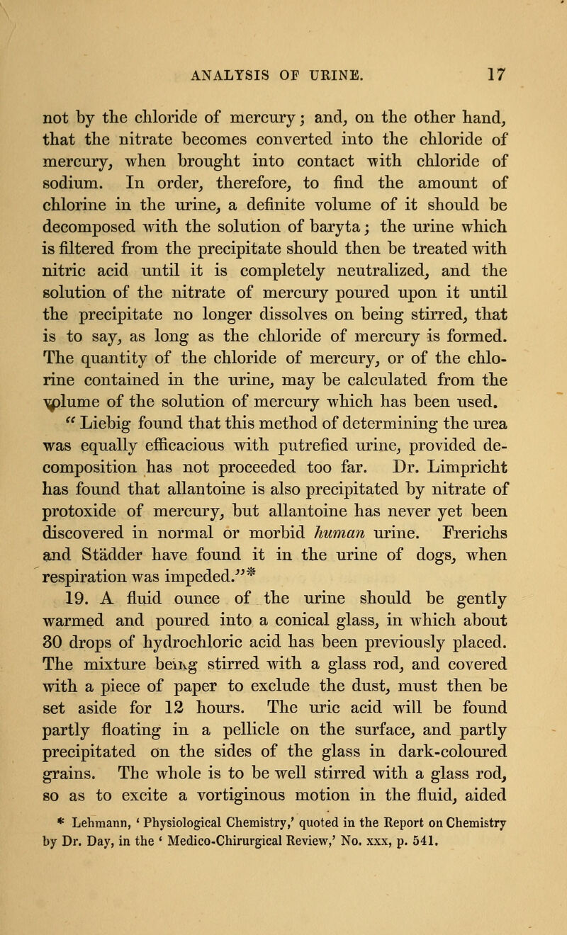 not by the chloride of mercury; and, on the other hand, that the nitrate becomes converted into the chloride of mercury, when brought into contact with chloride of sodium. In order, therefore, to find the amount of chlorine in the urine, a definite volume of it should be decomposed with the solution of baryta; the urine which is filtered from the precipitate should then be treated with nitric acid until it is completely neutralized, and the solution of the nitrate of mercury poured upon it until the precipitate no longer dissolves on being stirred, that is to say, as long as the chloride of mercury is formed. The quantity of the chloride of mercury, or of the chlo- rine contained in the urine, may be calculated from the •\^)lume of the solution of mercury which has been used.  Liebig found that this method of determining the urea was equally efficacious with putrefied urine, provided de- composition has not proceeded too far. Dr. Limpricht has found that allantoine is also precipitated by nitrate of protoxide of mercury, but allantoine has never yet been discovered in normal or morbid human urine. Frerichs and Stadder have found it in the urine of dogs, when respiration was impeded.* 19. A fluid ounce of the urine should be gently warmed and poured into a conical glass, in which about 30 drops of hydrochloric acid has been previously placed. The mixture beiiig stirred with a glass rod, and covered with a piece of paper to exclude the dust, must then be set aside for 12 hours. The uric acid will be found partly floating in a pellicle on the surface, and partly precipitated on the sides of the glass in dark-coloured grains. The whole is to be well stirred with a glass rod, so as to excite a vortiginous motion in the fluid, aided * Lehmann, ' Physiological Chemistry,' quoted in the Report on Chemistry by Dr. Day, in the ' Medico-Chirurgical Review,' No, xxx, p. 541,