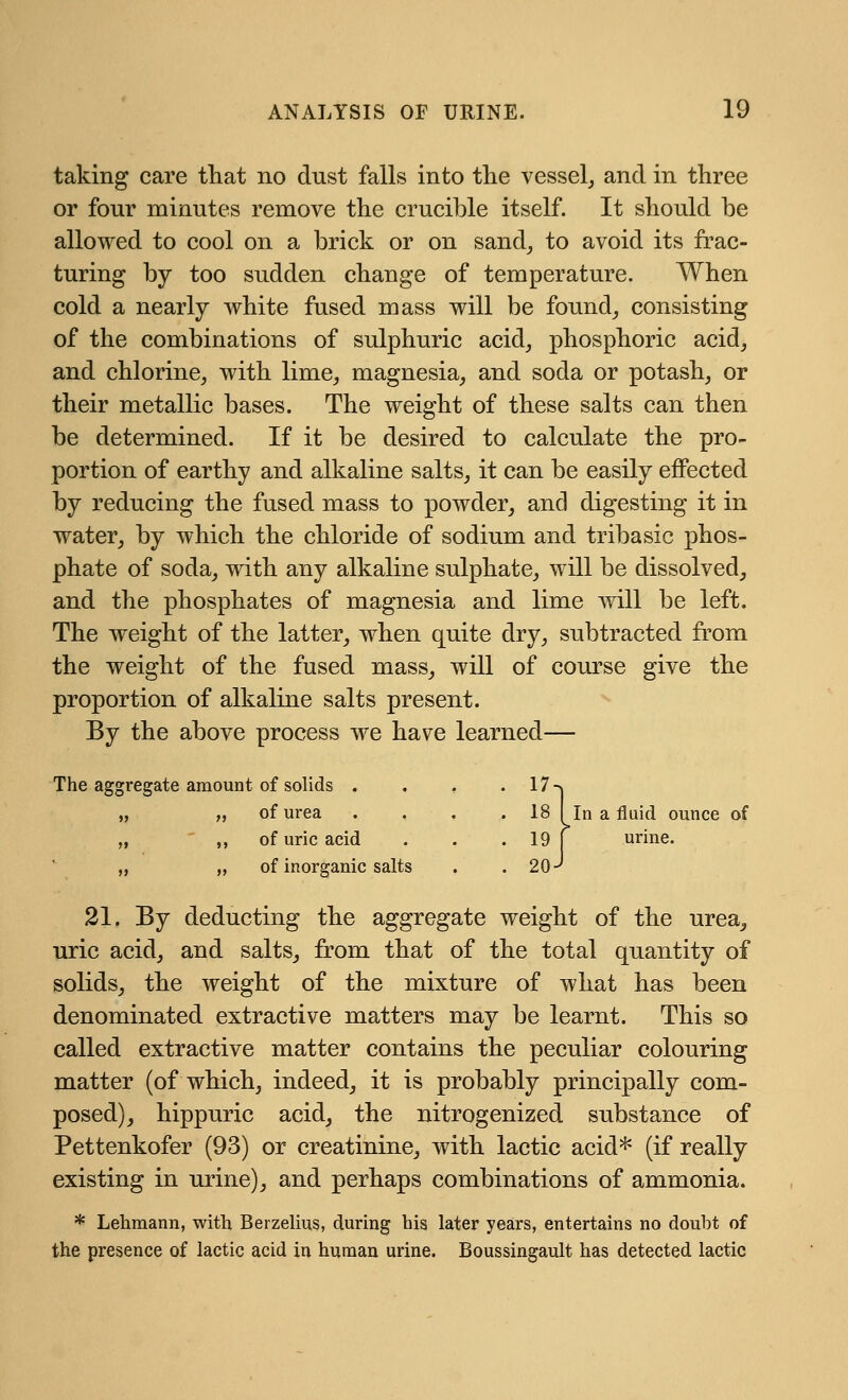 taking care that no dust falls into the vessel,, and in three or four minutes remove the crucible itself. It should be allowed to cool on a brick or on sand, to avoid its frac- turing by too sudden change of temperature. When cold a nearly white fused mass will be found, consisting of the combinations of sulphuric acid, phosphoric acid, and chlorine, with lime, magnesia, and soda or potash, or their metallic bases. The weight of these salts can then be determined. If it be desired to calculate the pro- portion of earthy and alkaline salts, it can be easily effected by reducing the fused mass to powder, and digesting it in water, by which the chloride of sodium and tribasic phos- phate of soda, with any alkaline sulphate, will be dissolved, and the phosphates of magnesia and lime will be left. The weight of the latter, when quite dry, subtracted from the weight of the fused mass, will of course give the proportion of alkaline salts present. By the above process we have learned— The aggregate amount of solids . . , . 17-<| „ „ of urea . . . .18 I In a fluid ounce of „ ,, of uric acid . . . 19 [ urine. „ „ of inorganic salts . . 2(H 21. By deducting the aggregate weight of the urea, uric acid, and salts, from that of the total quantity of solids, the weight of the mixture of what has been denominated extractive matters may be learnt. This so called extractive matter contains the peculiar colouring matter (of which, indeed, it is probably principally com- posed), hippuric acid, the nitrogenized substance of Pettenkofer (93) or creatinine, with lactic acid* (if really existing in urine), and perhaps combinations of ammonia. * Lehmann, with Berzelius, during his later years, entertains no doubt of the presence of lactic acid in human urine. Boussingault has detected lactic