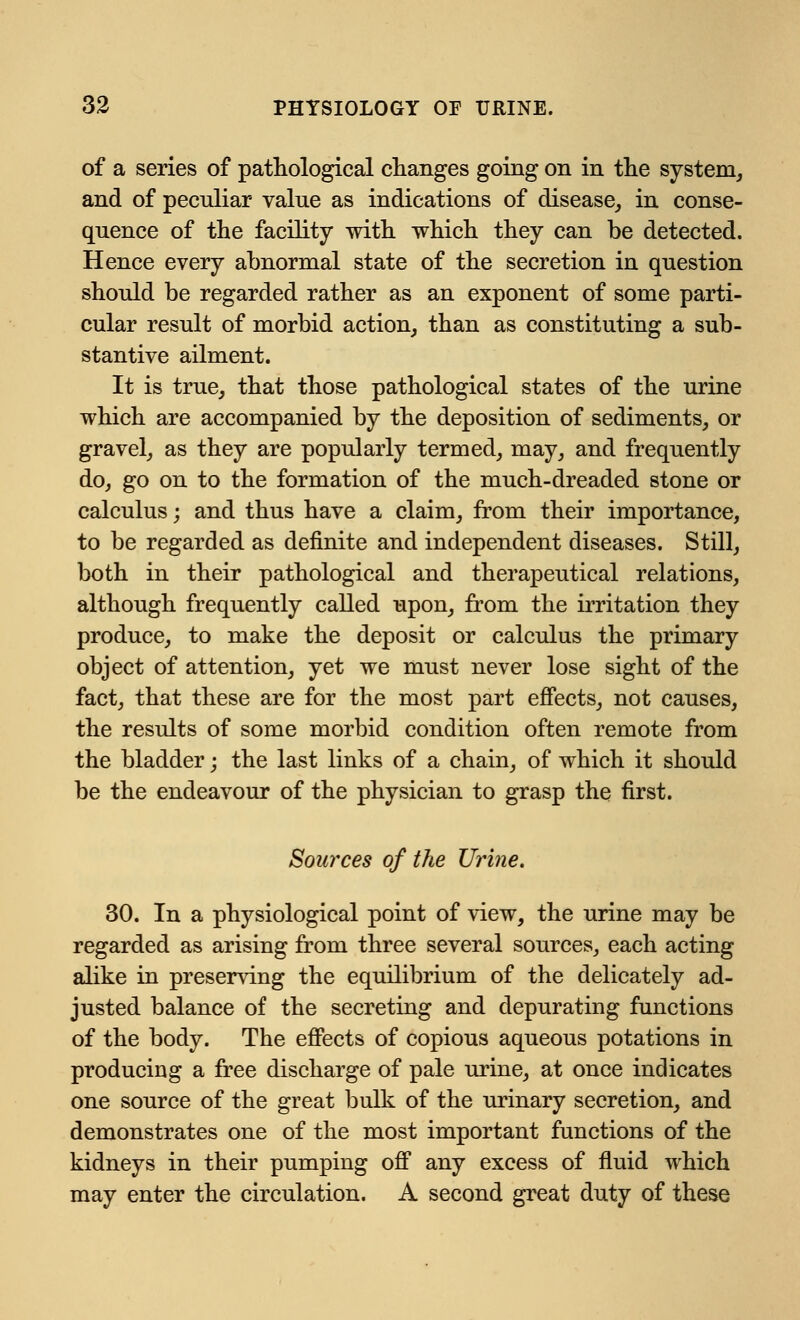 of a series of pathological changes going on in the system, and of peculiar value as indications of disease, in conse- quence of the facility with which they can be detected. Hence every abnormal state of the secretion in question should be regarded rather as an exponent of some parti- cular result of morbid action, than as constituting a sub- stantive ailment. It is true, that those pathological states of the urine which are accompanied by the deposition of sediments, or gravel, as they are popularly termed, may, and frequently do, go on to the formation of the much-dreaded stone or calculus; and thus have a claim, from their importance, to be regarded as definite and independent diseases. Still, both in their pathological and therapeutical relations, although frequently called upon, from the irritation they produce, to make the deposit or calculus the primary object of attention, yet we must never lose sight of the fact, that these are for the most part effects, not causes, the results of some morbid condition often remote from the bladder; the last links of a chain, of which it should be the endeavour of the physician to grasp the first. Sources of the Urine. 30. In a physiological point of view, the urine may be regarded as arising from three several sources, each acting alike in preserving the equilibrium of the delicately ad- justed balance of the secreting and depurating functions of the body. The effects of copious aqueous potations in producing a free discharge of pale urine, at once indicates one source of the great bulk of the urinary secretion, and demonstrates one of the most important functions of the kidneys in their pumping off any excess of fluid which may enter the circulation. A second great duty of these