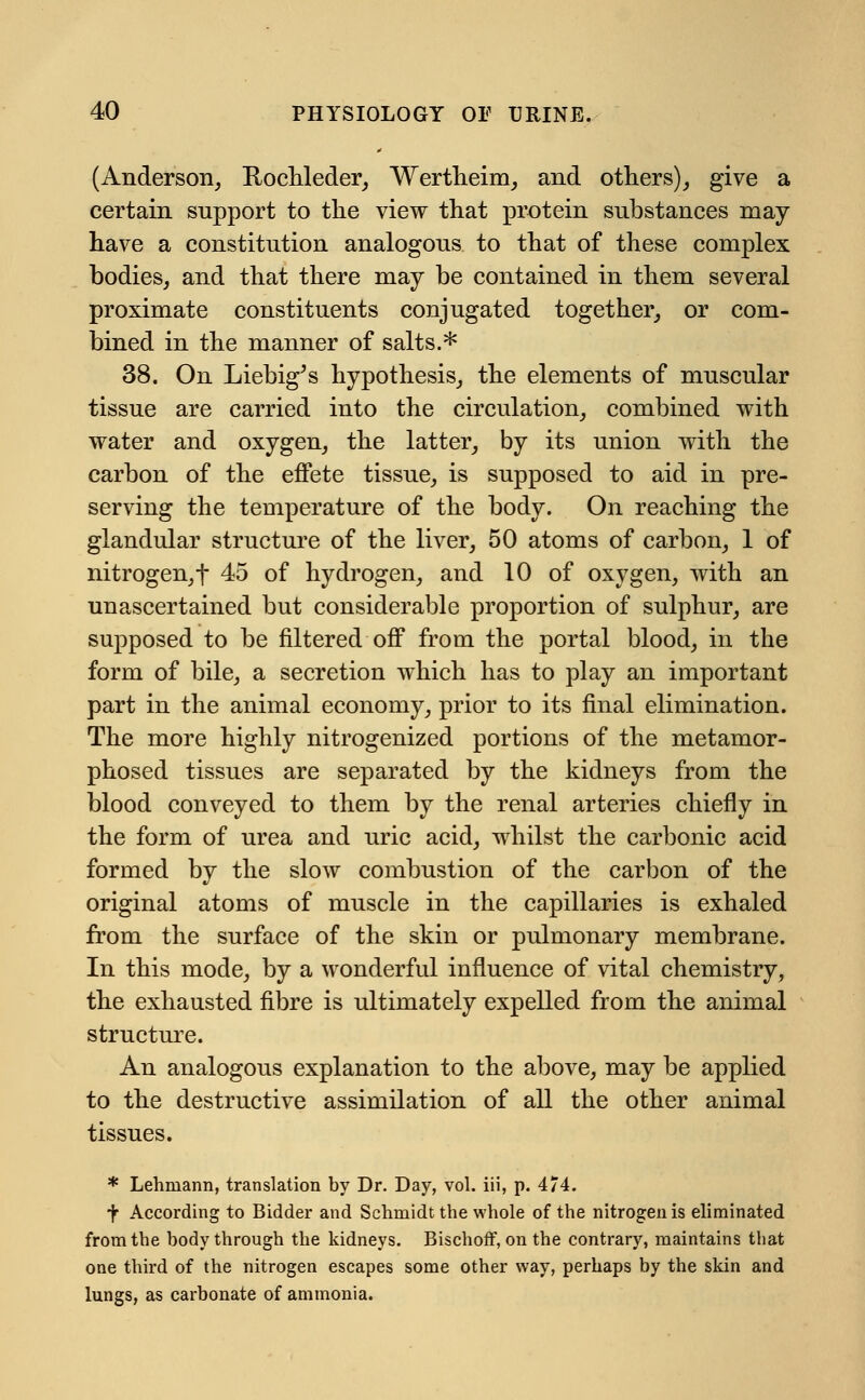 (Anderson, Rochleder, Wertheim, and others), give a certain support to the view that protein substances may have a constitution analogous to that of these complex bodies, and that there may be contained in them several proximate constituents conjugated together, or com- bined in the manner of salts.* 38. On Liebig^s hypothesis, the elements of muscular tissue are carried into the circulation, combined with water and oxygen, the latter, by its union with the carbon of the effete tissue, is supposed to aid in pre- serving the temperature of the body. On reaching the glandular structure of the liver, 50 atoms of carbon, 1 of nitrogen,f 45 of hydrogen, and 10 of oxygen, with an unascertained but considerable proportion of sulphur, are supposed to be filtered off from the portal blood, in the form of bile, a secretion which has to play an important part in the animal economy, prior to its final elimination. The more highly nitrogenized portions of the metamor- phosed tissues are separated by the kidneys from the blood conveyed to them by the renal arteries chiefly in the form of urea and uric acid, whilst the carbonic acid formed by the slow combustion of the carbon of the original atoms of muscle in the capillaries is exhaled from the surface of the skin or pulmonary membrane. In this mode, by a wonderful influence of vital chemistry, the exhausted fibre is ultimately expelled from the animal structure. An analogous explanation to the above, may be applied to the destructive assimilation of all the other animal tissues. * Lehmann, translation by Dr. Day, vol. iii, p. 474. •y According to Bidder and Schmidt the whole of the nitrogen is eliminated from the body through the kidneys. Bischoff, on the contrary, maintains that one third of the nitrogen escapes some other way, perhaps by the skin and lungs, as carbonate of ammonia.
