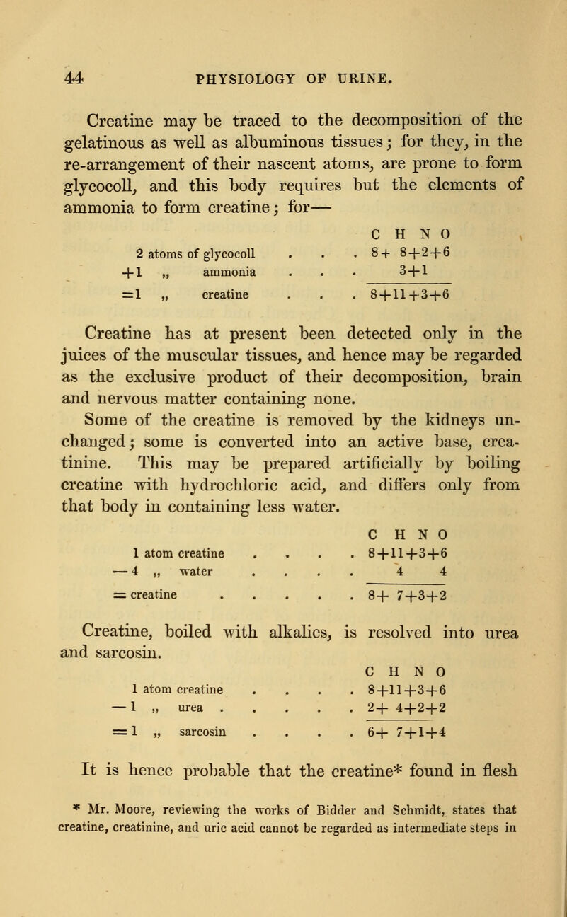 Creatine may be traced to the decomposition of the gelatinous as well as albuminous tissues; for they, in the re-arrangement of their nascent atoms, are prone to form glycocoll, and this body requires but the elements of ammonia to form creatine; for— C H N 0 2 atoms of glycocoll . . . 8+ 8 + 2 + 6 + 1 ,, ammonia . . . 3+1 =1 „ creatine . . . 8 + 11+3+6 Creatine has at present been detected only in the juices of the muscular tissues, and hence may be regarded as the exclusive product of their decomposition, brain and nervous matter containing none. Some of the creatine is removed by the kidneys un- changed; some is converted into an active base, crea- tinine. This may be prepared artificially by boiling creatine with hydrochloric acid, and differs only from that body in containing less water. C H N 0 1 atom creatine .... 8 + 11+3+6 — 4 „ water .... 4 4 = creatine 8+ 7+3+2 Creatine, boiled with alkalies, is resolved into urea and sarcosin. C H N o 1 atom creatine .... 8+11+3 + 6 — 1 „ urea 2+ 4+2+2 = 1 „ sarcosin .... 6+ 7+1+4 It is hence probable that the creatine* found in flesh * Mr. Moore, reviewing the works of Bidder and Schmidt, states that creatine, creatinine, and uric acid cannot be regarded as intermediate steps in