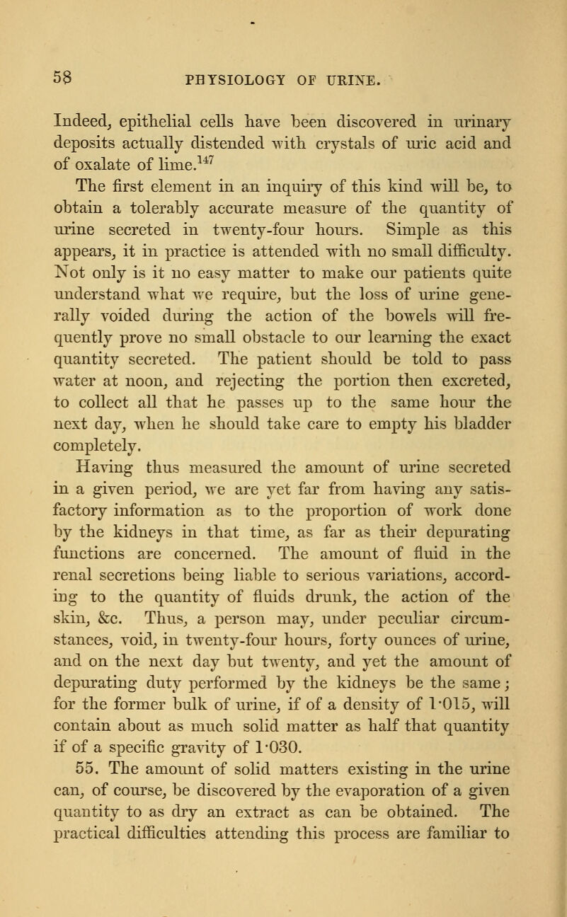 Indeed, epithelial cells have been discovered in urinary deposits actually distended with crystals of uric acid and of oxalate of lime.147 The first element in an inquiry of this kind will be, to obtain a tolerably accurate measure of the quantity of urine secreted in twenty-four hours. Simple as this appears, it in practice is attended with no small difficulty. Not only is it no easy matter to make our patients quite understand what we require, but the loss of urine gene- rally voided during the action of the bowels will fre- quently prove no small obstacle to our learning the exact quantity secreted. The patient should be told to pass water at noon, and rejecting the portion then excreted, to collect all that he passes up to the same hour the next day, when he should take care to empty his bladder completely. Having thus measured the amount of urine secreted in a given period, we are yet far from having any satis- factory information as to the proportion of work done by the kidneys in that time, as far as their depurating functions are concerned. The amount of fluid in the renal secretions being liable to serious variations, accord- ing to the quantity of fluids drunk, the action of the skin, &c. Thus, a person may, under peculiar circum- stances, void, in twenty-four hours, forty ounces of urine, and on the next day but twenty, and yet the amount of depurating duty performed by the kidneys be the same; for the former bulk of urine, if of a density of 1015, will contain about as much solid matter as half that quantity if of a specific gravity of 1-030. 55. The amount of solid matters existing in the urine can, of course, be discovered by the evaporation of a given quantity to as dry an extract as can be obtained. The practical difficulties attending this process are familiar to