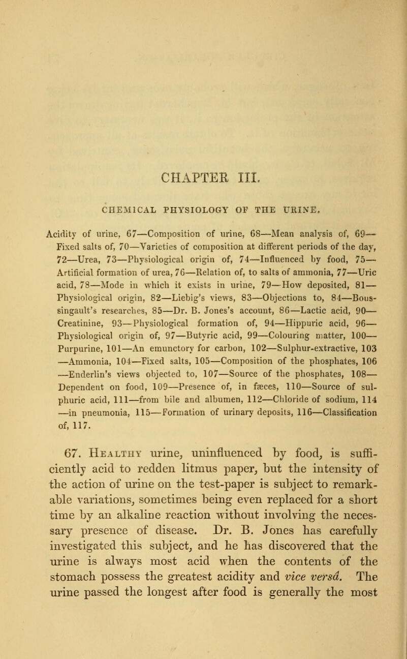 CHEMICAL PHYSIOLOGY OF THE URINE. Acidity of urine, 67—Composition of urine, 68—Mean analysis of, 69— Fixed salts of, 70—Varieties of composition at different periods of the day, 72—Urea, 73—Physiological origin of, 74—Influenced hy food, 75— Artificial formation of urea, 76—Relation of, to salts of ammonia, 77—Uric acid, 78—Mode in which it exists in urine, 79—How deposited, 81— Physiological origin, 82—Liebig's views, 83—Objections to, 84—Bous- singault's researches, 85—Dr. B. Jones's account, 86—Lactic acid, 90— Creatinine, 93—Physiological formation of, 94—Hippuric acid, 96— Physiological origin of, 97—Butyric acid, 99—Colouring matter, 100— Purpurine, 101—An emunctory for carbon, 102—Sulphur-extractive, 103 —Ammonia, 104—Fixed salts, 105—Composition of the phosphates, 106 —Enderlin's views objected to, 107—Source of the phosphates, 108— Dependent on food, 109—Presence of, in fasces, 110—Source of sul- phuric acid, 111—from bile and albumen, 112—Chloride of sodium, 114 —in pneumonia, 115—Formation of urinary deposits, 116—Classification of, 117. 67. Healthy urine, uninfluenced by food, is suffi- ciently acid to redden litmus paper, but the intensity of the action of urine on the test-paper is subject to remark- able variations, sometimes being even replaced for a short time by an alkaline reaction without involving the neces- sary presence of disease. Dr. B. Jones has carefully investigated this subject, and he has discovered that the urine is always most acid when the contents of the stomach possess the greatest acidity and vice versa. The urine passed the longest after food is generally the most