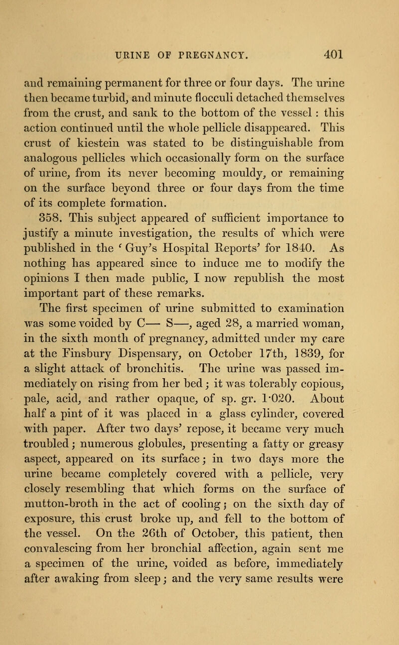 aud remaining permanent for three or four days. The urine then became turbid, and minute flocculi detached themselves from the crust, and sank to the bottom of the vessel : this action continued until the whole pellicle disappeared. This crust of kiestein was stated to be distinguishable from analogous pellicles which occasionally form on the surface of urine, from its never becoming mouldy, or remaining on the surface beyond three or four days from the time of its complete formation. 358. This subject appeared of sufficient importance to justify a minute investigation, the results of which were published in the f Guy's Hospital Reports' for 1840. As nothing has appeared since to induce me to modify the opinions I then made public, I now republish the most important part of these remarks. The first specimen of urine submitted to examination was some voided by C— S—, aged 28, a married woman, in the sixth month of pregnancy, admitted under my care at the Finsbury Dispensary, on October 17th, 1839, for a slight attack of bronchitis. The urine was passed im- mediately on rising from her bed; it was tolerably copious, pale, acid, and rather opaque, of sp. gr. 1*020. About half a pint of it was placed in a glass cylinder, covered with paper. After two days' repose, it became very much troubled; numerous globules, presenting a fatty or greasy aspect, appeared on its surface; in two days more the urine became completely covered with a pellicle, very closely resembling that which forms on the surface of mutton-broth in the act of cooling; on the sixth day of exposure, this crust broke up, and fell to the bottom of the vessel. On the 26th of October, this patient, then convalescing from her bronchial affection, again sent me a specimen of the urine, voided as before, immediately after awaking from sleep; and the very same results were