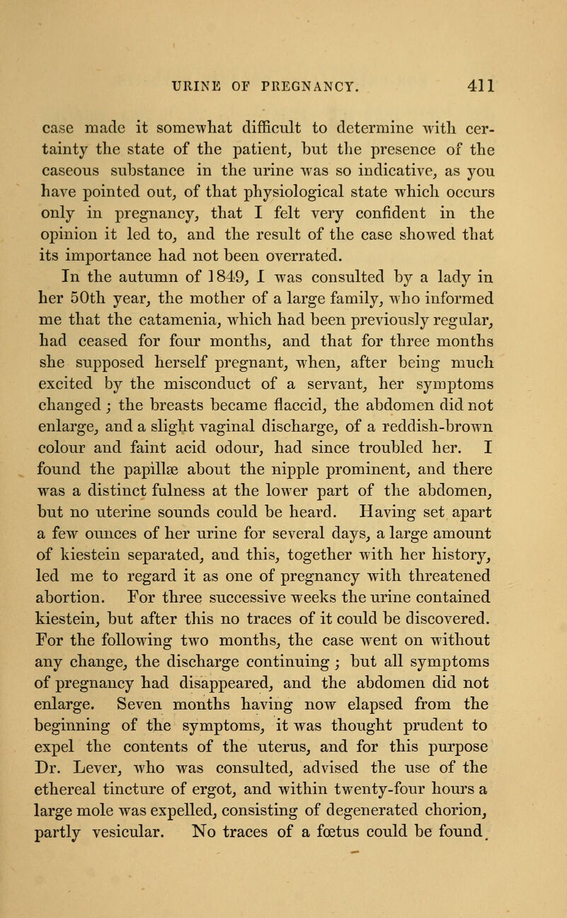 case made it somewhat difficult to determine with cer- tainty the state of the patient, but the presence of the caseous substance in the urine was so indicative, as you have pointed out, of that physiological state which occurs only in pregnancy, that I felt very confident in the opinion it led to, and the result of the case showed that its importance had not been overrated. In the autumn of 1849, I was consulted by a lady in her 50th year, the mother of a large family, who informed me that the catamenia, which had been previously regular, had ceased for four months, and that for three months she supposed herself pregnant, when, after being much excited by the misconduct of a servant, her symptoms changed ; the breasts became flaccid, the abdomen did not enlarge, and a slight vaginal discharge, of a reddish-brown colour and faint acid odour, had since troubled her. I found the papillae about the nipple prominent, and there was a distinct fulness at the lower part of the abdomen, but no uterine sounds could be heard. Having set apart a few ounces of her urine for several days, a large amount of kiestein separated, and this, together with her history, led me to regard it as one of pregnancy with threatened abortion. For three successive weeks the urine contained kiestein, but after this no traces of it could be discovered. For the following two months, the case went on without any change, the discharge continuing ; but all symptoms of pregnancy had disappeared, and the abdomen did not enlarge. Seven months having now elapsed from the beginning of the symptoms, it was thought prudent to expel the contents of the uterus, and for this purpose Dr. Lever, who was consulted, advised the use of the ethereal tincture of ergot, and within twenty-four hours a large mole was expelled, consisting of degenerated chorion, partly vesicular. No traces of a foetus could be found m