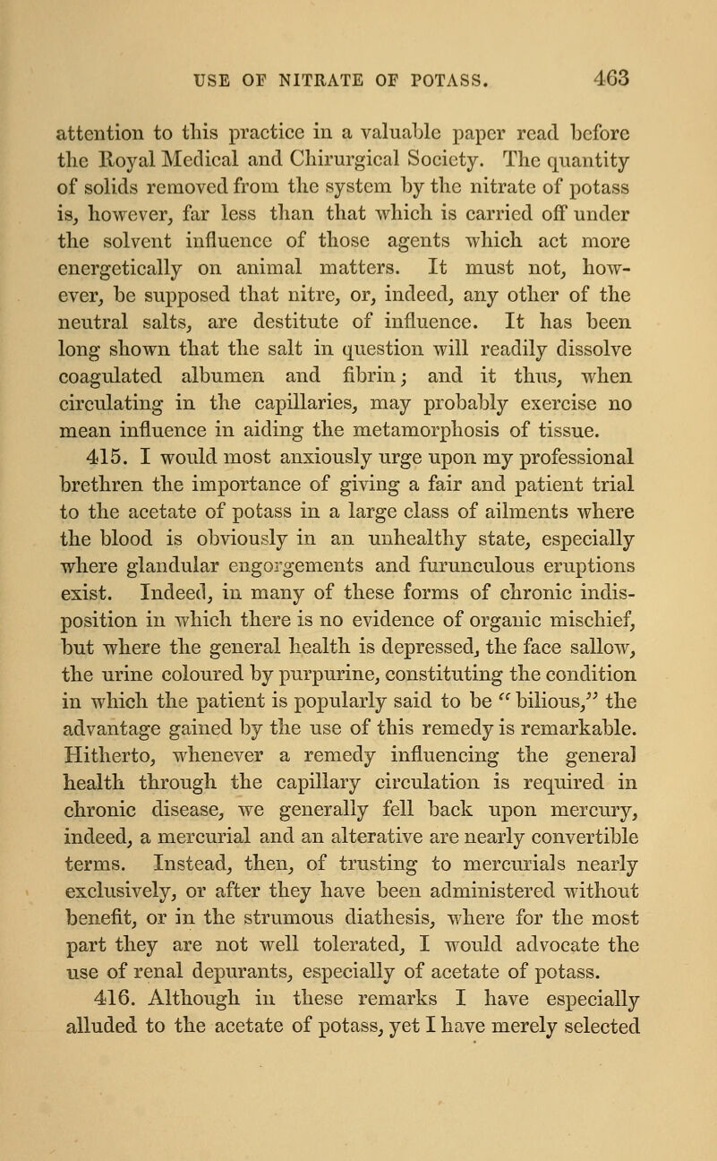 attention to this practice in a valuable paper read before the Iloyal Medical and Chirurgical Society. The quantity of solids removed from the system by the nitrate of potass is, however, far less than that which is carried off under the solvent influence of those agents which act more energetically on animal matters. It must not, how- ever, be supposed that nitre, or, indeed, any other of the neutral salts, are destitute of influence. It has been long shown that the salt in question will readily dissolve coagulated albumen and fibrin; and it thus, when circulating in the capillaries, may probably exercise no mean influence in aiding the metamorphosis of tissue. 415. I would most anxiously urge upon my professional brethren the importance of giving a fair and patient trial to the acetate of potass in a large class of ailments where the blood is obviously in an unhealthy state, especially where glandular engorgements and furunculous eruptions exist. Indeed, in many of these forms of chronic indis- position in which there is no evidence of organic mischief, but where the general health is depressed, the face sallow, the urine coloured by purpurine, constituting the condition in which the patient is popularly said to be u bilious, the advantage gained by the use of this remedy is remarkable. Hitherto, whenever a remedy influencing the general health through the capillary circulation is required in chronic disease, we generally fell back upon mercury, indeed, a mercurial and an alterative are nearly convertible terms. Instead, then, of trusting to mercurials nearly exclusively, or after they have been administered without benefit, or in the strumous diathesis, where for the most part they are not well tolerated, I would advocate the use of renal depurants, especially of acetate of potass. 416. Although in these remarks I have especially alluded to the acetate of potass, yet I have merely selected