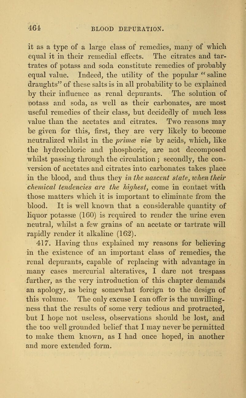 it as a type of a large class of remedies, many of which equal it in their remedial effects. The citrates and tar- trates of potass and soda constitute remedies of probably equal value. Indeed, the utility of the popular saline draughts of these salts is in all probability to be explained by their influence as renal depurants. The solution of notass and soda, as well as their carbonates, are most useful remedies of their class, but decidedly of much less value than the acetates and citrates. Two reasons may be given for this, first, they are very likely to become neutralized whilst in the prima vice by acids, which, like the hydrochloric and phosphoric, are not decomposed whilst passing through the circulation; secondly, the con- version of acetates and citrates into carbonates takes place in the blood, and thus they in the nascent state, when their chemical tendencies are the highest, come in contact with those matters which it is important to eliminate from the blood. It is well known that a considerable quantity of liquor potassae (160) is required to render the urine even neutral, whilst a few grains of an acetate or tartrate will rapidly render it alkaline (162). 417. Having thus explained my reasons for believing in the existence of an important class of remedies, the renal depurants, capable of replacing with advantage in many cases mercurial alteratives, I dare not trespass further, as the very introduction of this chapter demands an apology, as being somewhat foreign to the design of this volume. The only excuse I can offer is the unwilling- ness that the results of some very tedious and protracted, but I hope not useless, observations should be lost, and the too well grounded belief that I may never be permitted to make them known, as I had once hoped, in another and more extended form.