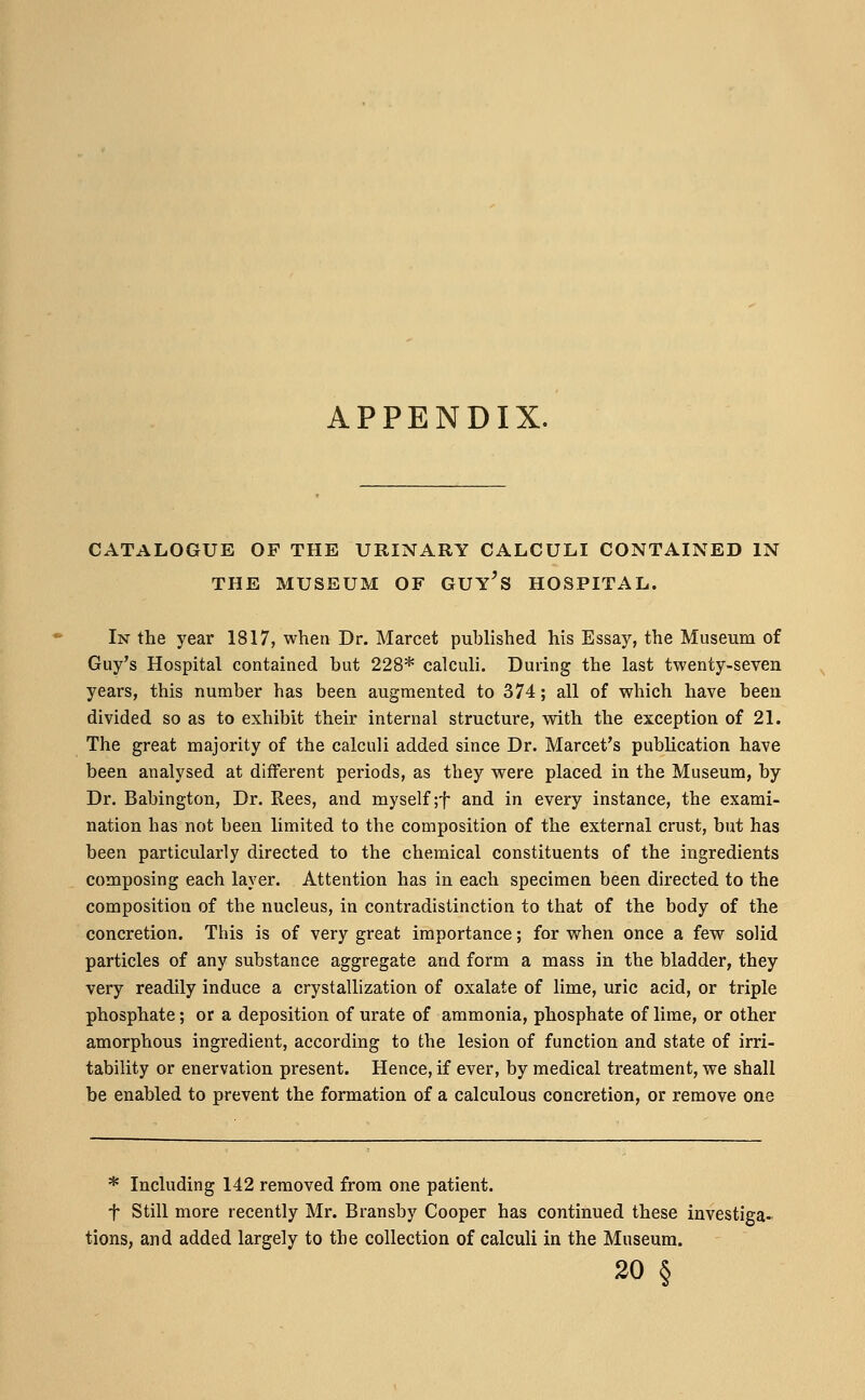 APPENDIX. CATALOGUE OF THE URINARY CALCULI CONTAINED IN In the year 1817, when Dr. Marcet published his Essay, the Museum of Guy's Hospital contained hut 228* calculi. During the last twenty-seven years, this number has been augmented to 374; all of which have been divided so as to exhibit their internal structure, with the exception of 21. The great majority of the calculi added since Dr. Marcet's publication have been analysed at different periods, as they were placed in the Museum, by Dr. Babington, Dr. Rees, and myself ;f and in every instance, the exami- nation has not been limited to the composition of the external crust, but has been particularly directed to the chemical constituents of the ingredients composing each layer. Attention has in each specimen been directed to the composition of the nucleus, in contradistinction to that of the body of the concretion. This is of very great importance; for when once a few solid particles of any substance aggregate and form a mass in the bladder, they very readily induce a crystallization of oxalate of lime, uric acid, or triple phosphate; or a deposition of urate of ammonia, phosphate of lime, or other amorphous ingredient, according to the lesion of function and state of irri- tability or enervation present. Hence, if ever, by medical treatment, we shall be enabled to prevent the formation of a calculous concretion, or remove one * Including 142 removed from one patient. f Still more recently Mr. Bransby Cooper has continued these investiga- tions, and added largely to the collection of calculi in the Museum. 20 6