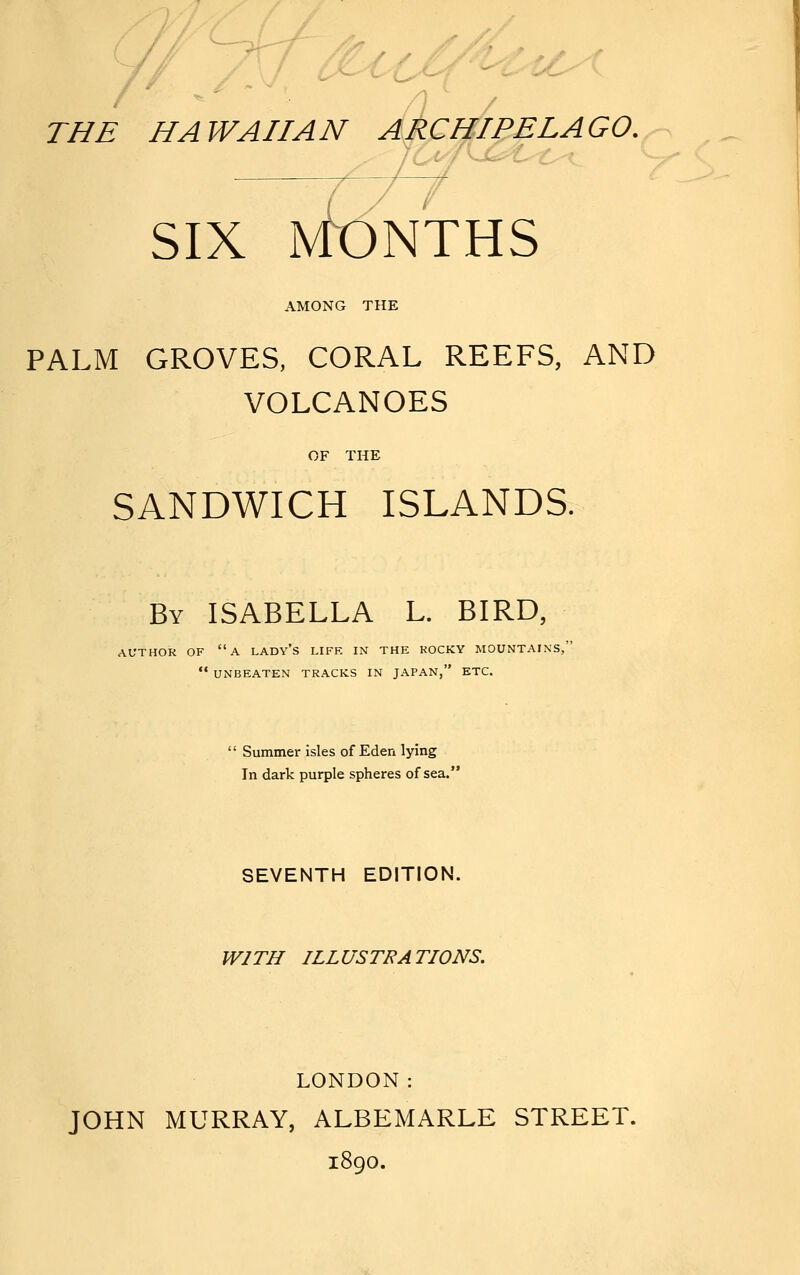 C// ^~yr7 THE HAWAIIAN ARCHIPELAGO. SIX MONTHS AMONG THE PALM GROVES, CORAL REEFS, AND VOLCANOES OF THE SANDWICH ISLANDS. By ISABELLA L. BIRD, AUTHOR OF a LADY'S LIFE IN THE KOCKY MOUNTAINS,  UNBEATEN TRACKS IN JAPAN, ETC.  Summer isles of Eden lying In dark purple spheres of sea. SEVENTH EDITION. WITH ILLUSTRATIONS. LONDON: JOHN MURRAY, ALBEMARLE STREET. 1890.