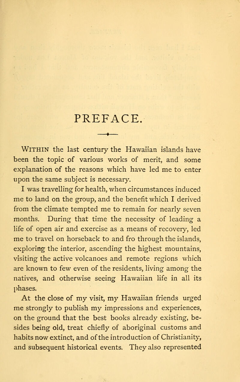 PREFACE. Within the last century the Hawaiian islands have been the topic of various works of merit, and some explanation of the reasons which have led me to enter upon the same subject is necessary. I was travelling for health, when circumstances induced me to land on the group, and the benefit which I derived from the climate tempted me to remain for nearly seven months. During that time the necessity of leading a life of open air and exercise as a means of recovery, led me to travel on horseback to and fro through the islands, exploring the interior, ascending the highest mountains, visiting the active volcanoes and remote regions which are known to few even of the residents, living among the natives, and otherwise seeing Hawaiian life in all its phases. At the close of my visit, my Hawaiian friends urged me strongly to publish my impressions and experiences, on the ground that the best books already existing, be- sides being old, treat chiefly of aboriginal customs and habits now extinct, and of the introduction of Christianity, and subsequent historical events. They also represented