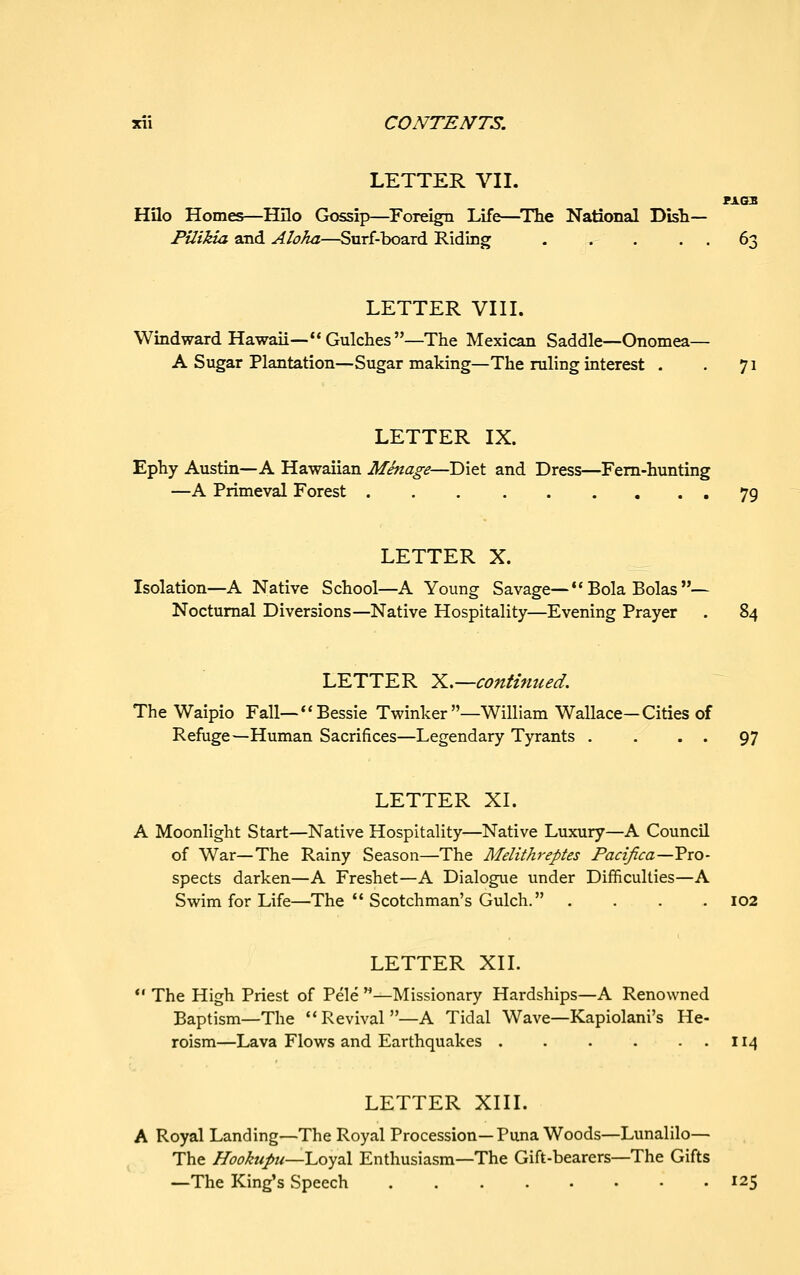 LETTER VII. fAQS Hflo Homes—HIlo Gossip—^Foreign Life—^The National Disli— PUikia and Aloha—Surf-board Riding . . . ..(>'■ LETTER VIII. Windward Hawaii—Gulches—The Mexican Saddle—Onomea— A Sugar Plantation—Sugar making—The ruling interest . . 71 LETTER IX. Ephy Austin—A Hawaiian Menage—Diet and Dress—Fern-hunting —A Primeval Forest 79 LETTER X. Isolation—A Native School—A Young Savage—** Bola Bolas— Nocturnal Diversions—Native Hospitality—Evening Prayer . 84 LETTER X.—continued. ~~ The Waipio Fall—Bessie Twinker—William Wallace—Cities of Refuge—Human Sacrifices—Legendary Tyrants . . . . 97 LETTER XI. A Moonlight Start—Native Hospitality—Native Luxury—A Council of War—The Rainy Season—The Melithreptes Pacifica—Pro- spects darken—A Freshet—A Dialogue under Difficulties—A Swim for Life—The  Scotchman's Gulch. .... 102 LETTER XII. *' The High Priest of Pele —Missionary Hardships—A Renowned Baptism—The Revival—A Tidal Wave—Kapiolani's He- roism—Lava Flows and Earthquakes 114 LETTER XIII. A Royal Landing—The Royal Procession— Puna Woods—Lunalilo— The Hookupti—LoyzY Enthusiasm—The Gift-bearers—The Gifts —The King's Speech 125