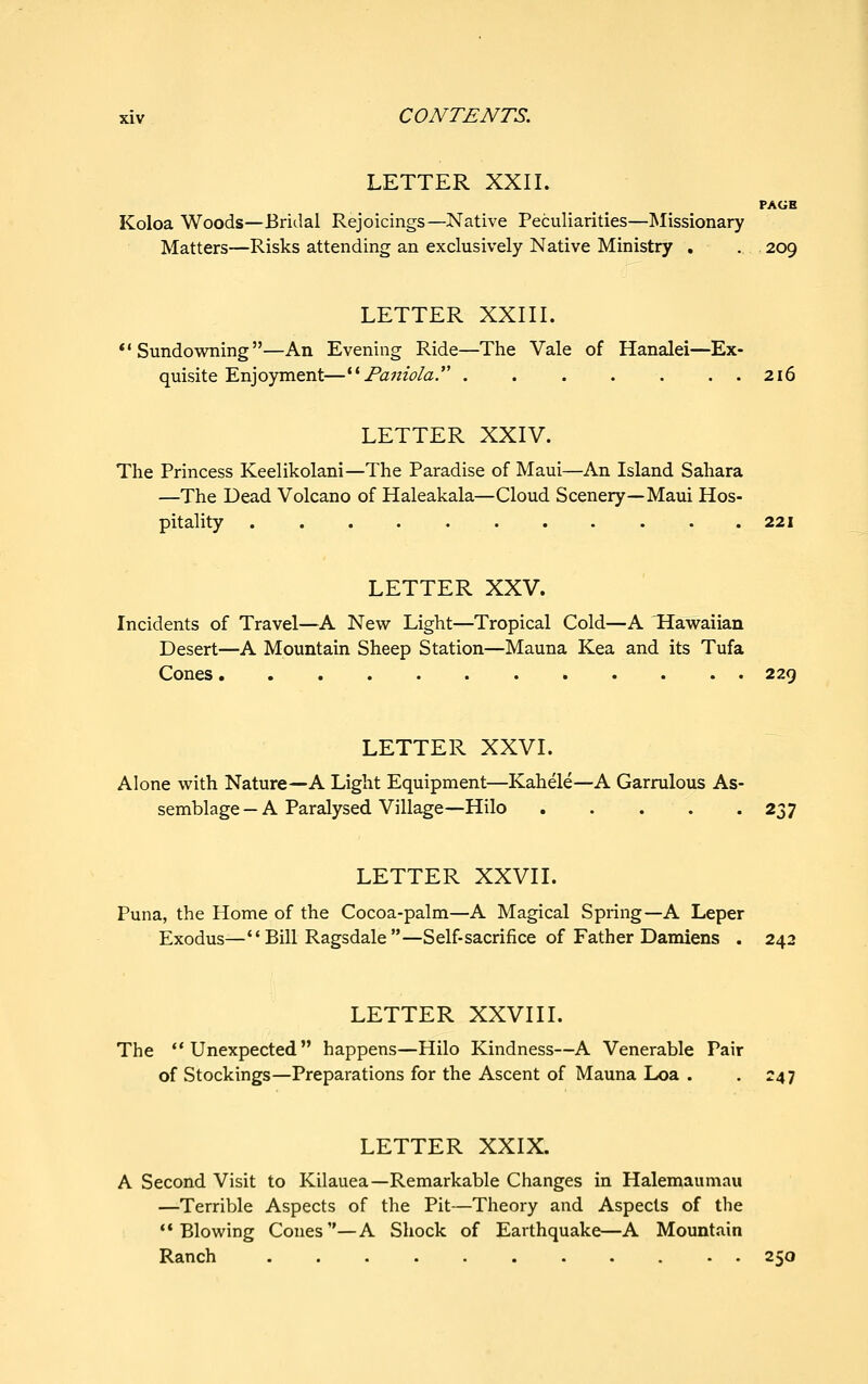 LETTER XXII. PAGE Koloa Woods—Bridal Rejoicings—Native Peculiarities—Missionary Matters—Risks attending an exclusively Native Ministry , . , 209 LETTER XXIII. ** Sundowning—An Evening Ride—The Vale of Hanalei—Ex- quisite Enjoyment—^^ Faniola. . 216 LETTER XXIV. The Princess Keelikolani—The Paradise of Maui—An Island Sahara —The Dead Volcano of Haleakala—Cloud Scenery—Maui Hos- pitality ...... 221 LETTER XXV. Incidents of Travel—A New Light—Tropical Cold—A TIawaiian Desert—A Mountain Sheep Station—Mauna Kea and its Tufa Cones............ 229 LETTER XXVI. Alone with Nature—A Light Equipment—Kahele—A Garrulous As- semblage — A Paralysed Village—Hilo 237 LETTER XXVII. Puna, the Home of the Cocoa-palm—A Magical Spring—A Leper Exodus— Bill Ragsdale —Self-sacrifice of Father Damiens . 242 LETTER XXVIII. The Unexpected happens—Hilo Kindness—A Venerable Pair of Stockings—Preparations for the Ascent of Mauna Loa . -247 LETTER XXIX. A Second Visit to Kilauea—Remarkable Changes in Halemaumau —Terrible Aspects of the Pit—Theory and Aspects of the Blowing Cones—A Shock of Earthquake—A Mountain Ranch . 250