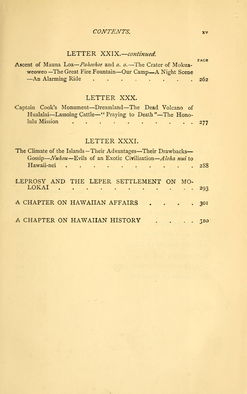 LETTER XXIX,—continued. PAGE Ascent of Mauna Loa—PaJioehoe and a. a.—The Crater of Mokua- weoweo—The Great Fire Fountain—Our Camp—A Night Scene —An Alarming Ride ........ 262 LETTER XXX. Captain Cook's Monument—Dreamland—The Dead Volcano of Hualalai—Lassoing Cattle—Praying to Death—The Hono- lulu Mission .......... 277 LETTER XXXL The Climate of the Islands —Their Advantages—Their Drawbacks— Gossip—Nuhou—Evils of an Exotic Civilization—Aloha nui to Hawaii-nei 2S8 LEPROSY AND THE LEPER SETTLEMENT ON MO- LOKAI 293 A CHAPTER ON HAWAIIAN AFFAIRS . . . .301 A CHAPTER ON HAWAIIAN HISTORY .... 310