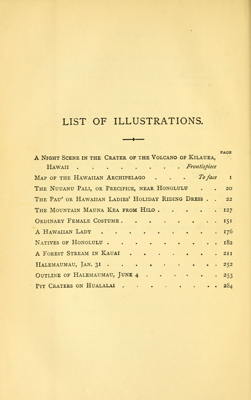 LIST OF ILLUSTRATIONS. I PAGE A Night Scene in the Crater of the Volcano of Kilauea, Hawaii . ....... Frontispiece Map of the Hawaiian Archipelago . . . To face i The Nuuanu Pali, or Precipice, near Honolulu . . 20 The Pau' or Hawaiian Ladies' Holiday Riding Dress . . 22 The Mountain Mauna Kea from Hilo . . . . . 127 Ordinary Female Costume 151' A Hawaiian Lady 176 Natives of Honolulu 182 A Forest Stream in Kauai 211 IlALEMAUMAU, JaN. 31 252 Outline of Halemaumau, June 4 253 Pit Craters on Hualalai 284