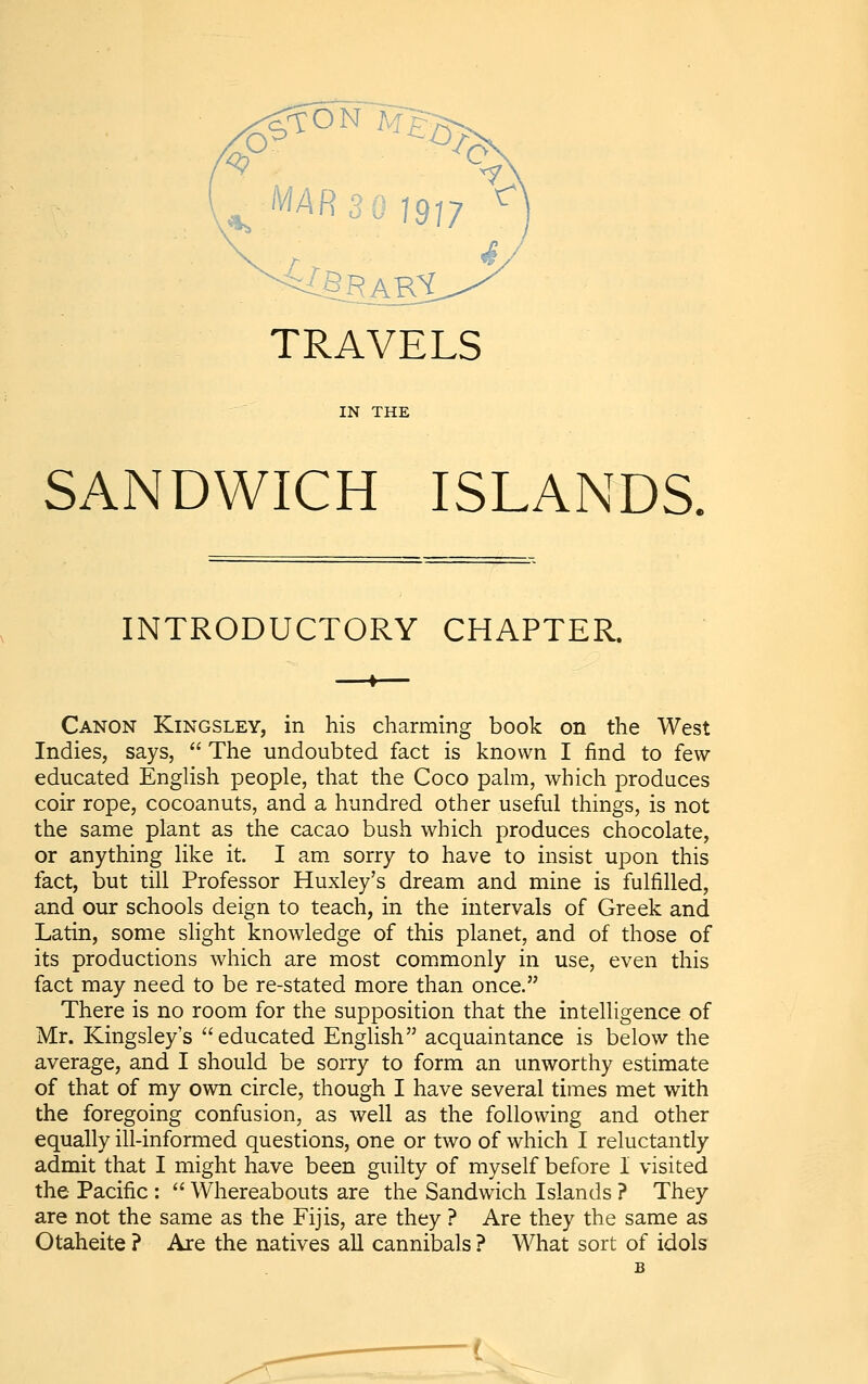 TRAVELS IN THE SANDWICH ISLANDS, INTRODUCTORY CHAPTER. Canon Kingsley, in his charming book on the West Indies, says,  The undoubted fact is known I find to few educated EngUsh people, that the Coco pahii, which produces coir rope, cocoanuts, and a hundred other useful things, is not the same plant as the cacao bush which produces chocolate, or anything like it. I am. sorry to have to insist upon this fact, but till Professor Huxley's dream and mine is fulfilled, and our schools deign to teach, in the intervals of Greek and Latin, some slight knowledge of this planet, and of those of its productions which are most commonly in use, even this fact may need to be re-stated more than once. There is no room for the supposition that the intelligence of Mr. Kingsleys educated English acquaintance is below the average, and I should be sorry to form an unworthy estimate of that of my own circle, though I have several times met with the foregoing confusion, as well as the following and other equally ill-informed questions, one or two of which I reluctantly admit that I might have been guilty of myself before I visited the Pacific :  Whereabouts are the Sandwich Islands ? They are not the same as the Fijis, are they ? Are they the same as Otaheite ? Are the natives all cannibals ? What sort of idols