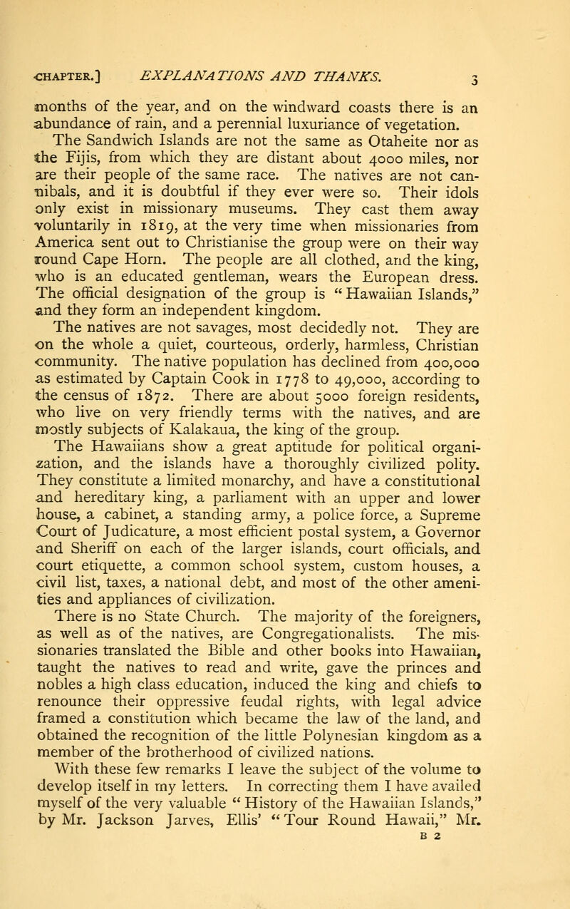 months of the year, and on the windward coasts there is an abundance of rain, and a perennial luxuriance of vegetation. The Sandwich Islands are not the same as Otaheite nor as the Fijis, from which they are distant about 4000 miles, nor are their people of the same race. The natives are not can- nibals, and it is doubtful if they ever were so. Their idols only exist in missionary museums. They cast them away voluntarily in 1819, at the very time when missionaries from America sent out to Christianise the group were on their way round Cape Horn. The people are all clothed, and the king, who is an educated gentleman, wears the European dress. The official designation of the group is  Hawaiian Islands, and they form an independent kingdom. The natives are not savages, most decidedly not. They are on the whole a quiet, courteous, orderly, harmless. Christian community. The native population has declined from 400,000 as estimated by Captain Cook in 1778 to 49,000, according to the census of 1872. There are about 5000 foreign residents, who live on very friendly terms with the natives, and are mostly subjects of Kalakaua, the king of the group. The Hawaiians show a great aptitude for political organi- zation, and the islands have a thoroughly civilized polity. They constitute a limited monarchy, and have a constitutional and hereditary king, a parliament with an upper and lower house, a cabinet, a standing army, a police force, a Supreme Court of Judicature, a most efficient postal system, a Governor and Sheriff on each of the larger islands, court officials, and comt etiquette, a common school system, custom houses, a civil list, taxes, a national debt, and most of the other ameni- ties and appliances of civilization. There is no State Church. The majority of the foreigners, as well as of the natives, are Congregationalists. The mis- sionaries translated the Bible and other books into Hawaiian, taught the natives to read and write, gave the princes and nobles a high class education, induced the king and chiefs to renounce their oppressive feudal rights, with legal advice framed a constitution which became the law of the land, and obtained the recognition of the little Polynesian kingdom as a member of the brotherhood of civilized nations. With these few remarks I leave the subject of the volume to develop itself in my letters. In correcting them I have availed myself of the very valuable  History of the Hawaiian Islands, by Mr. Jackson Jarves, Ellis'  Tour Round Hawaii, Mr. B 2