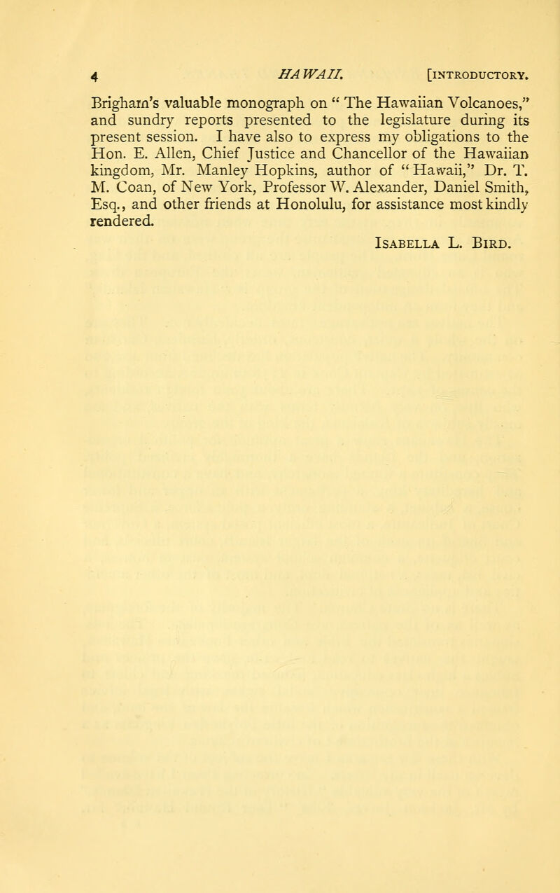 Brighain's valuable monograph on  The Hawaiian Volcanoes,'^ and sundry reports presented to the legislature during its present session. I have also to express my obligations to the Hon. E. Allen, Chief Justice and Chancellor of the Hawaiian kingdom; Mr. Manley Hopkins, author of  Hawaii, Dr. T. M. Coan, of New York, Professor W. Alexander, Daniel Smith, Esq., and other friends at Honolulu, for assistance most kindly rendered. Isabella L. Bird.