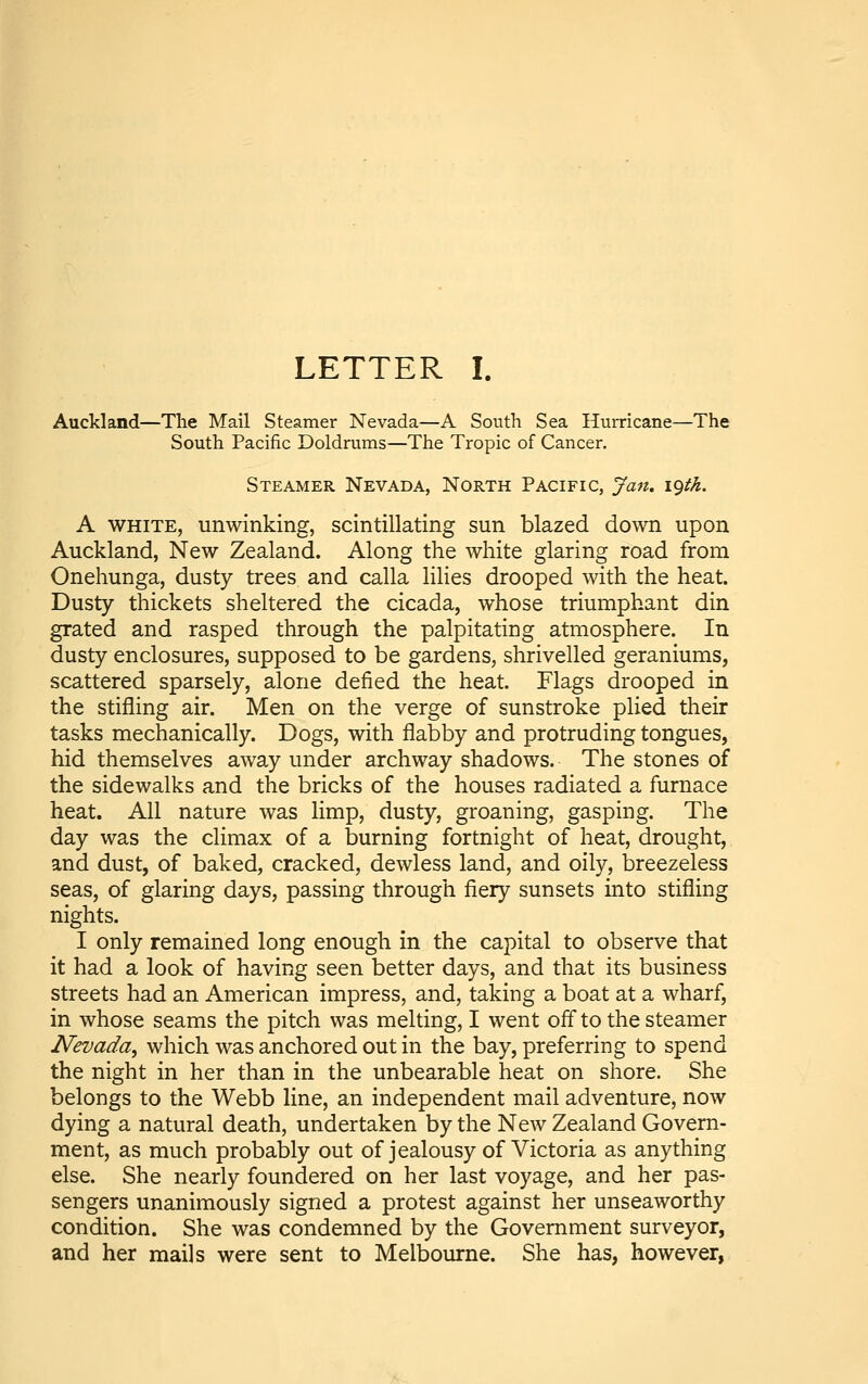 LETTER I. Auckland—The Mail Steamer Nevada—A South Sea Hurricane—The South Pacific Doldrums—The Tropic of Cancer. Steamer Nevada, North Pacific, Jan. igth. A WHITE, unwinking, scintillating sun blazed down upon Auckland, New Zealand. Along the white glaring road from Onehunga, dusty trees and calla lilies drooped with the heat. Dusty thickets sheltered the cicada, whose triumphant din grated and rasped through the palpitating atmosphere. In dusty enclosures, supposed to be gardens, shrivelled geraniums, scattered sparsely, alone defied the heat. Flags drooped in the stifling air. Men on the verge of sunstroke plied their tasks mechanically. Dogs, with flabby and protruding tongues, hid themselves away under archway shadows. The stones of the sidewalks and the bricks of the houses radiated a furnace heat. All nature was limp, dusty, groaning, gasping. The day was the climax of a burning fortnight of heat, drought, and dust, of baked, cracked, dewless land, and oily, breezeless seas, of glaring days, passing through fiery sunsets into stifling nights. I only remained long enough in the capital to observe that it had a look of having seen better days, and that its business streets had an American impress, and, taking a boat at a wharf, in whose seams the pitch was melting, I went offto the steamer Nevada^ which was anchored out in the bay, preferring to spend the night in her than in the unbearable heat on shore. She belongs to the Webb line, an independent mail adventure, now dying a natural death, undertaken by the New Zealand Govern- ment, as much probably out of jealousy of Victoria as anything else. She nearly foundered on her last voyage, and her pas- sengers unanimously signed a protest against her unseaworthy condition. She was condemned by the Government surveyor, and her mails were sent to Melbourne. She has, however,