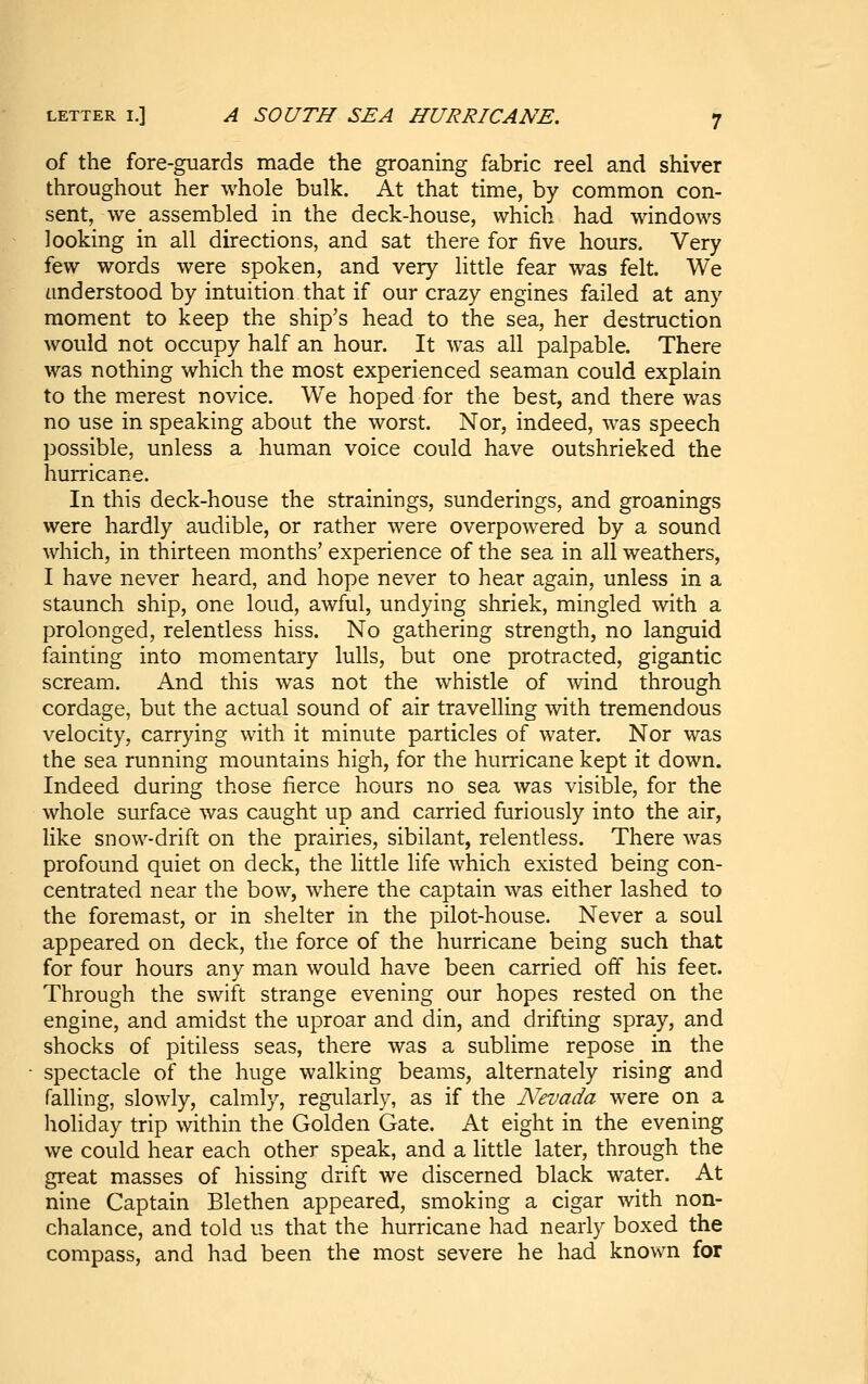 of the fore-guards made the groaning fabric reel and shiver throughout her whole bulk. At that time, by common con- sent, we assembled in the deck-house, which had windows looking in all directions, and sat there for five hours. Very few words were spoken, and very little fear was felt. We understood by intuition that if our crazy engines failed at any moment to keep the ship's head to the sea, her destruction would not occupy half an hour. It was all palpable. There was nothing which the most experienced seaman could explain to the merest novice. We hoped for the best, and there was no use in speaking about the worst. Nor, indeed, was speech possible, unless a human voice could have outshrieked the hurricane. In this deck-house the strainings, sunderings, and groanings were hardly audible, or rather were overpowered by a sound which, in thirteen months' experience of the sea in all weathers, I have never heard, and hope never to hear again, unless in a staunch ship, one loud, awful, undying shriek, mingled with a prolonged, relentless hiss. No gathering strength, no languid fainting into momentary lulls, but one protracted, gigantic scream. And this was not the whistle of wind through cordage, but the actual sound of air travelling with tremendous velocity, carrying with it minute particles of water. Nor was the sea running mountains high, for the hurricane kept it down. Indeed during those fierce hours no sea was visible, for the whole surface was caught up and carried furiously into the air, like snow-drift on the prairies, sibilant, relentless. There was profound quiet on deck, the little life which existed being con- centrated near the bow, where the captain was either lashed to the foremast, or in shelter in the pilot-house. Never a soul appeared on deck, the force of the hurricane being such that for four hours any man would have been carried off his feet. Through the swift strange evening our hopes rested on the engine, and amidst the uproar and din, and drifting spray, and shocks of pitiless seas, there was a sublime repose in the spectacle of the huge walking beams, alternately rising and falling, slowly, calmly, regularly, as if the Nevada were on a holiday trip within the Golden Gate. At eight in the evening we could hear each other speak, and a little later, through the great masses of hissing drift we discerned black water. At nine Captain Blethen appeared, smoking a cigar with non- chalance, and told us that the hurricane had nearly boxed the compass, and had been the most severe he had known for