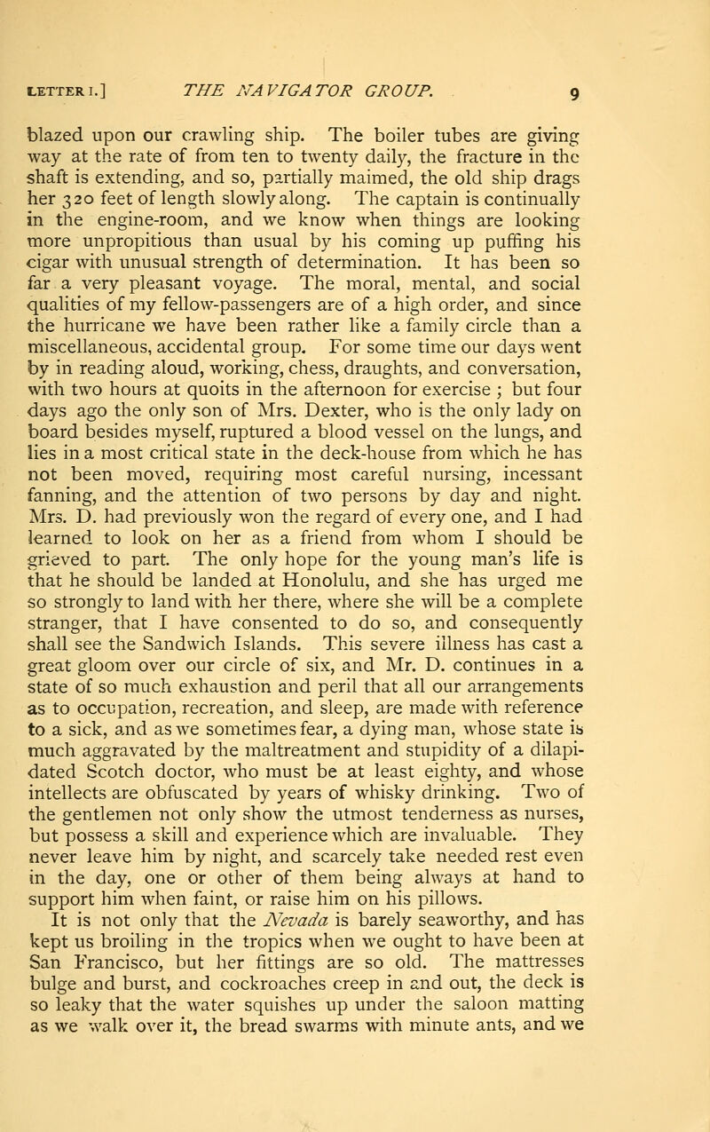 blazed upon our crawling ship. The boiler tubes are giving way at the rate of from ten to twenty daily, the fracture in the shaft is extending, and so, partially maimed, the old ship drags her 320 feet of length slowly along. The captain is continually in the engine-room, and we know when things are looking more unpropitious than usual by his coming up puffing his cigar with unusual strength of determination. It has been so far a very pleasant voyage. The moral, mental, and social qualities of my fellow-passengers are of a high order, and since the hurricane we have been rather like a family circle than a miscellaneous, accidental group. For some time our days went by in reading aloud, working, chess, draughts, and conversation, with two hours at quoits in the afternoon for exercise ; but four days ago the only son of Mrs. Dexter, who is the only lady on board besides myself, ruptured a blood vessel on the lungs, and lies in a most critical state in the deck-house from which he has not been moved, requiring most careful nursing, incessant fanning, and the attention of two persons by day and night. Mrs. D. had previously won the regard of every one, and I had learned to look on her as a friend from whom I should be grieved to part. The only hope for the young man's life is that he should be landed at Honolulu, and she has urged me so strongly to land with her there, where she will be a complete stranger, that I have consented to do so, and consequently shall see the Sandwich Islands. This severe illness has cast a great gloom over our circle of six, and Mr. D. continues in a state of so much exhaustion and peril that all our arrangements as to occupation, recreation, and sleep, are made with reference to a sick, and as we sometimes fear, a dying man, whose state is much aggravated by the maltreatment and stupidity of a dilapi- dated Scotch doctor, who must be at least eighty, and whose intellects are obfuscated by years of whisky drinking. Two of the gentlemen not only show the utmost tenderness as nurses, but possess a skill and experience which are invaluable. They never leave him by night, and scarcely take needed rest even in the day, one or other of them being always at hand to support him when faint, or raise him on his pillows. It is not only that the Nevada is barely seaworthy, and has kept us broiling in the tropics when we ought to have been at San Francisco, but her fittings are so old. The mattresses bulge and burst, and cockroaches creep in and out, the deck is so leaky that the water squishes up under the saloon matting as we walk over it, the bread swarms with minute ants, and we