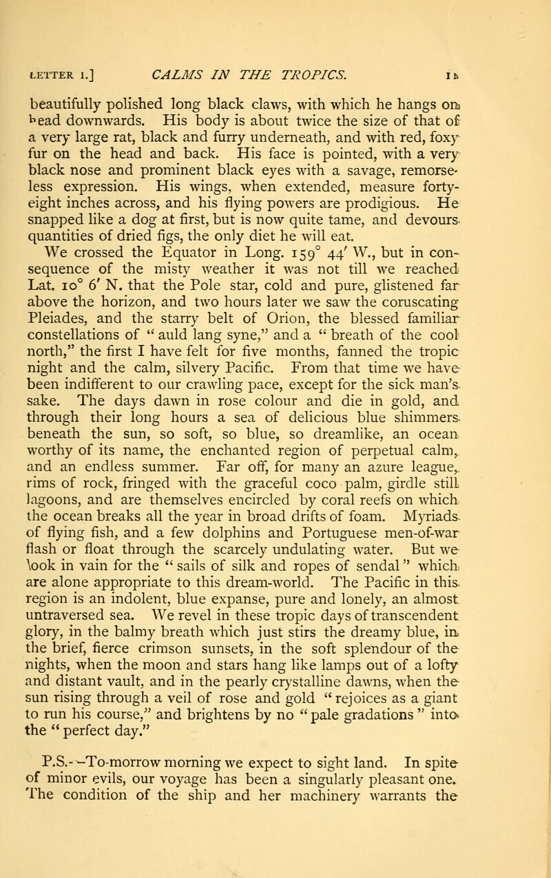 LETTER 1.] CALMS IN THE TROPICS. ik beautifully polished long black claws, with which he hangs ons I'ead downwards. His body is about twice the size of that of a very large rat, black and furry underneath, and with red, foxy- fur on the head and back. His face is pointed, with a very- black nose and prominent black eyes with a savage, remorse- less expression. His wings, when extended, measure forty- eight inches across, and his flying powers are prodigious. He snapped like a dog at first, but is now quite tame, and devours- quantities of dried figs, the only diet he will eat. We crossed the Equator in Long. 159° 44' W., but in con- sequence of the misty weather it was not till we reached Lat. 10° 6' N. that the Pole star, cold and pure, glistened far above the horizon, and two hours later we saw the coruscating Pleiades, and the starry belt of Orion, the blessed familiar constellations of  auld lang syne, and a  breath of the cool north, the first I have felt for five months, fanned the tropic night and the calm, silvery Pacific. From that time we have been indifferent to our crawling pace, except for the sick man's, sake. The days dawn in rose colour and die in gold, and through their long hours a sea of delicious blue shimmers beneath the sun, so soft, so blue, so dreamlike, an ocean, worthy of its name, the enchanted region of perpetual calm,, and an endless summer. Far off, for many an azure league,, rims of rock, fringed with the graceful coco palm, girdle still lagoons, and are themselves encircled by coral reefs on which the ocean breaks all the year in broad drifts of foam. Myriads, of flying fish, and a few dolphins and Portuguese men-of-war flash or float through the scarcely undulating water. But we \ook in vain for the  sails of silk and ropes of sendal whicK are alone appropriate to this dream-world. The Pacific in this, region is an indolent, blue expanse, pure and lonely, an almost untraversed sea. We revel in these tropic days of transcendent glory, in the balmy breath which just stirs the dreamy blue, in. the brief, fierce crimson sunsets, in the soft splendour of the nights, when the moon and stars hang like lamps out of a lofty and distant vault, and in the pearly crystalline dawns, when the sun rising through a veil of rose and gold rejoices as a giant to run his course,'' and brightens by no  pale gradations  into the  perfect day. P.S.---To-morrow morning we expect to sight land. In spite of minor evils, our voyage has been a singularly pleasant one» The condition of the ship and her machinery warrants the