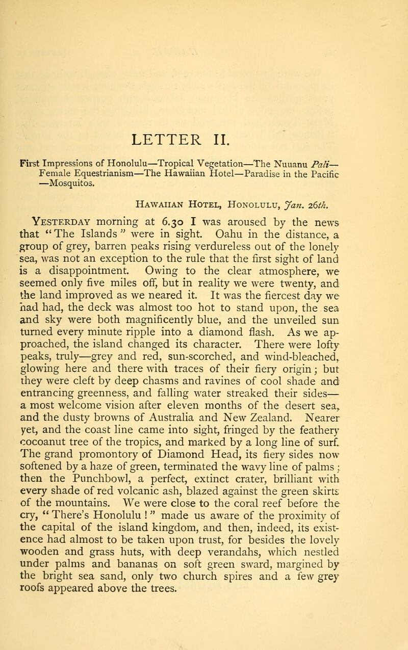 First Impressions of Honolulu—Tropical Vegetation—The Nuuanu Pali— Female Equestrianism—The Hawaiian Hotel—Paradise in the Pacific —Mosquitos. Hawaiian Hotel, Honolulu, Jan. 26th. Yesterday morning at 6.30 I was aroused by the news that The Islands were in sight. Oahu in the distance, a group of grey, barren peaks rising verdureless out of the lonely sea, was not an exception to the rule that the first sight of land is a disappointment. Owing to the clear atmosphere, we seemed only five miles off, but in reality we were twenty, and the land improved as we neared it. It was the fiercest day we had had, the deck was almost too hot to stand upon, the sea and sky were both magnificently blue, and the unveiled sun turned every minute ripple into a diamond flash. As we ap- proached, the island changed its character. There were lofty peaks, truly—grey and red, sun-scorched, and wind-bleached,, glowing here and there with traces of their fiery origin; but they were cleft by deep chasms and ravines of cool shade and entrancing greenness, and falling water streaked their sides— a most welcome vision after eleven months of the desert sea^ and the dusty browns of Australia and New Zealand. Nearer yet, and the coast line came into sight, fringed by the feathery cocoanut tree of the tropics, and marked by a long line of surfl The grand promontory of Diamond Head, its fiery sides now softened by a haze of green, terminated the wavy line of palms ; then the Punchbowl, a perfect, extinct crater, brilliant with every shade of red volcanic ash, blazed against the green skirts of the mountains. We were close to the coral reef before the cry,  There's Honolulu !  made us aware of the proximity of the capital of the island kingdom, and then, indeed, its exist- ence had almost to be taken upon trust, for besides the lovely wooden and grass huts, with deep verandahs, which nestled under palms and bananas on soft green sward, margined by the bright sea sand, only two church spires and a few grey roofs appeared above the trees.