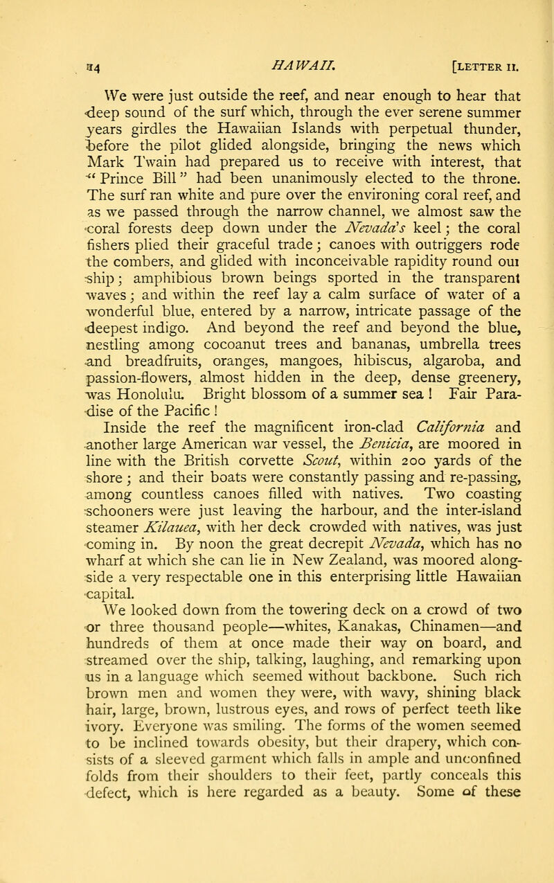 We were just outside the reef, and near enough to hear that -deep sound of the surf which, through the ever serene summer years girdles the Hawaiian Islands with perpetual thunder, iefore the pilot glided alongside, bringing the news which Mark I'wain had prepared us to receive with interest, that ■*' Prince Bill had been unanimously elected to the throne. The surf ran white and pure over the environing coral reef, and as we passed through the narrow channel, we almost saw the ■coral forests deep down under the Nevada's keel; the coral fishers plied their graceful trade; canoes with outriggers rode the combers, and glided with inconceivable rapidity round oui ^hip; amphibious brown beings sported in the transparent waves; and within the reef lay a calm surface of water of a wonderful blue, entered by a narrow, intricate passage of the deepest indigo. And beyond the reef and beyond the blue, nestling among cocoanut trees and bananas, umbrella trees and breadfruits, oranges, mangoes, hibiscus, algaroba, and passion-flowers, almost hidden in the deep, dense greenery, was Honolulu, Bright blossom of a summer sea ! Fair Para- dise of the Pacific! Inside the reef the magnificent iron-clad California and another large American war vessel, the Benicia^ are moored in line with the British corvette Scoitt^ within 200 yards of the shore ; and their boats were constantly passing and re-passing, among countless canoes filled with natives. Two coasting schooners were just leaving the harbour, and the inter-island steamer Kilauea, with her deck crowded with natives, was just coming in. By noon the great decrepit Nevada, which has no wharf at which she can lie in New Zealand, was moored along- side a very respectable one in this enterprising little Hawaiian •capital. We looked down from the towering deck on a crowd of two 'Or three thousand people—whites. Kanakas, Chinamen—and hundreds of them at once made their way on board, and streamed over the ship, talking, laughing, and remarking upon us in a language which seemed without backbone. Such rich brown men and women they were, with wavy, shining black hair, large, brown, lustrous eyes, and rows of perfect teeth like ivory. Everyone was smiling. The forms of the women seemed to be inclined towards obesity, but their drapery, which con- sists of a sleeved garment which falls in ample and unconfined folds from their shoulders to their feet, partly conceals this defect, which is here regarded as a beauty. Some of these