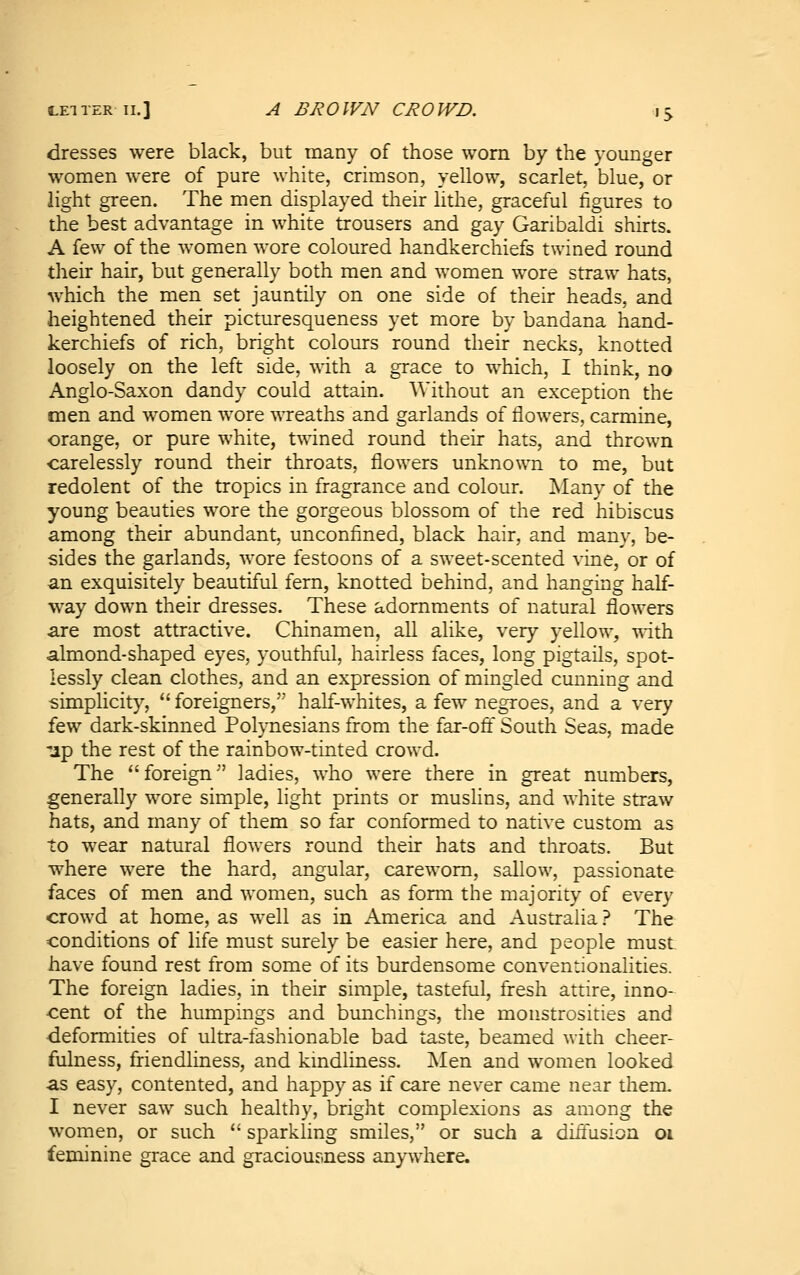 dresses were black, but many of those worn by the younger women were of pure white, crimson, yellow, scarlet, blue, or light green. The men displayed their lithe, graceful figures to the best advantage in white trousers and gay Garibaldi shirts. A few of the women wore coloured handkerchiefs twined round their hair, but generally both men and women wore straw hats, which the men set jauntily on one side of their heads, and heightened their picturesqueness yet more by bandana hand- kerchiefs of rich, bright colours round their necks, knotted loosely on the left side, with a grace to which, I think, no Anglo-Saxon dandy could attain. Without an exception the men and women wore wreaths and garlands of flowers, carmine, orange, or pure white, twined round their hats, and thrown carelessly round their throats, flowers unknown to me, but redolent of the tropics in fragrance and colour. ]Many of the young beauties wore the gorgeous blossom of the red hibiscus among their abundant, unconfined, black hair, and many, be- sides the garlands, wore festoons of a sweet-scented vine, or of an exquisitely beautiful fern, knotted behind, and hanging half- way down their dresses. These adornments of natural flowers are most attractive. Chinamen, all alike, very yellow, with almond-shaped eyes, youthful, hairless faces, long pigtails, spot- lessly clean clothes, and an expression of mingled cunning and -simplicity,  foreigners, half-whites, a few negroes, and a very i^^ dark-skinned Pohnesians from the far-off South Seas, made -jp the rest of the rainbow-tinted crowd. The  foreign'' ladies, who were there in great numbers, generally wore simple, light prints or muslins, and white straw hats, and many of them so far conformed to native custom as to wear natural flowers round their hats and throats. But where were the hard, angular, careworn, sallow, passionate faces of men and women, such as form the majority of every crowd at home, as well as in America and Australia? The conditions of life must surely be easier here, and people must have found rest from some of its burdensome conventionalities. The foreign ladies, in their simple, tasteful, fresh attire, inno- cent of the humpings and bunchings, the monstrosities and deformities of ultra-fashionable bad taste, beamed with cheer- fulness, friendliness, and kmdliness. Men and women looked as easy, contented, and happy as if care never came near them. I never saw such healthy, bright complexions as among the women, or such  sparkling smiles, or such a diffusion oi feminine grace and graciousness anywhere.