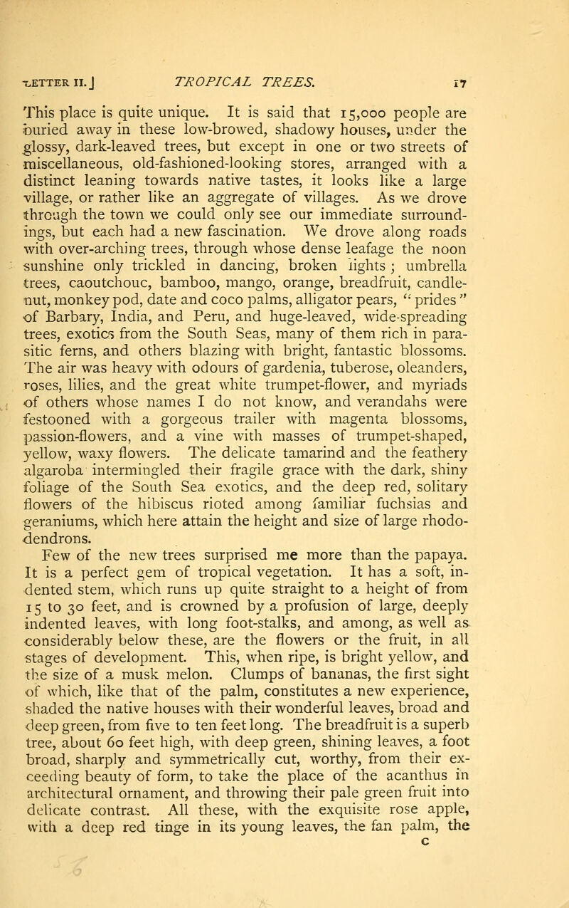 This place is quite unique. It is said that 15,000 people are buried away in these low-browed, shadowy houses, under the glossy, dark-leaved trees, but except in one or two streets of miscellaneous, old-fashioned-looking stores, arranged with a distinct leaning towards native tastes, it looks like a large village, or rather like an aggregate of villages. As we drove through the town we could only see our immediate surround- ings, but each had a new fascination. We drove along roads with over-arching trees, through whose dense leafage the noon sunshine only trickled in dancing, broken lights ; umbrella trees, caoutchouc, bamboo, mango, orange, breadfruit, candle- nut, monkey pod, date and coco palms, alligator pears, '• prides of Barbary, India, and Peru, and huge-leaved, wide-spreading trees, exotic's from the South Seas, many of them rich in para- sitic ferns, and others blazing with bright, fantastic blossoms. The air was heavy with odours of gardenia, tuberose, oleanders, roses, lilies, and the great white trumpet-flower, and myriads of others whose names I do not know, and verandahs were festooned with a gorgeous trailer with magenta blossoms, passion-flowers, and a vine with masses of trumpet-shaped, yellow, waxy flowers. The delicate tamarind and the feathery algaroba intermingled their fragile grace with the dark, shiny foliage of the South Sea exotics, and the deep red, solitary flowers of the hibiscus rioted among familiar fuchsias and geraniums, which here attain the height and size of large rhodo- dendrons. Few of the new trees surprised me more than the papaya. It is a perfect gem of tropical vegetation. It has a soft, in- dented stem, which runs up quite straight to a height of from 15 to 30 feet, and is crowned by a profusion of large, deeply indented leaves, with long foot-stalks, and among, as well as- considerably below these, are the flowers or the fruit, in all stages of development. This, when ripe, is bright yellow, and the size of a musk melon. Clumps of bananas, the first sight of which, like that of the palm, constitutes a new experience, shaded the native houses with their wonderful leaves, broad and deep green, from five to ten feet long. The breadfruit is a superb tree, about 60 feet high, with deep green, shining leaves, a foot broad, sharply and symmetrically cut, worthy, from their ex- ceeding beauty of form, to take the place of the acanthus in architectural ornament, and throwing their pale green fruit into delicate contrast. All these, with the exquisite rose apple, with a deep red tinge in its young leaves, the fan palm, the
