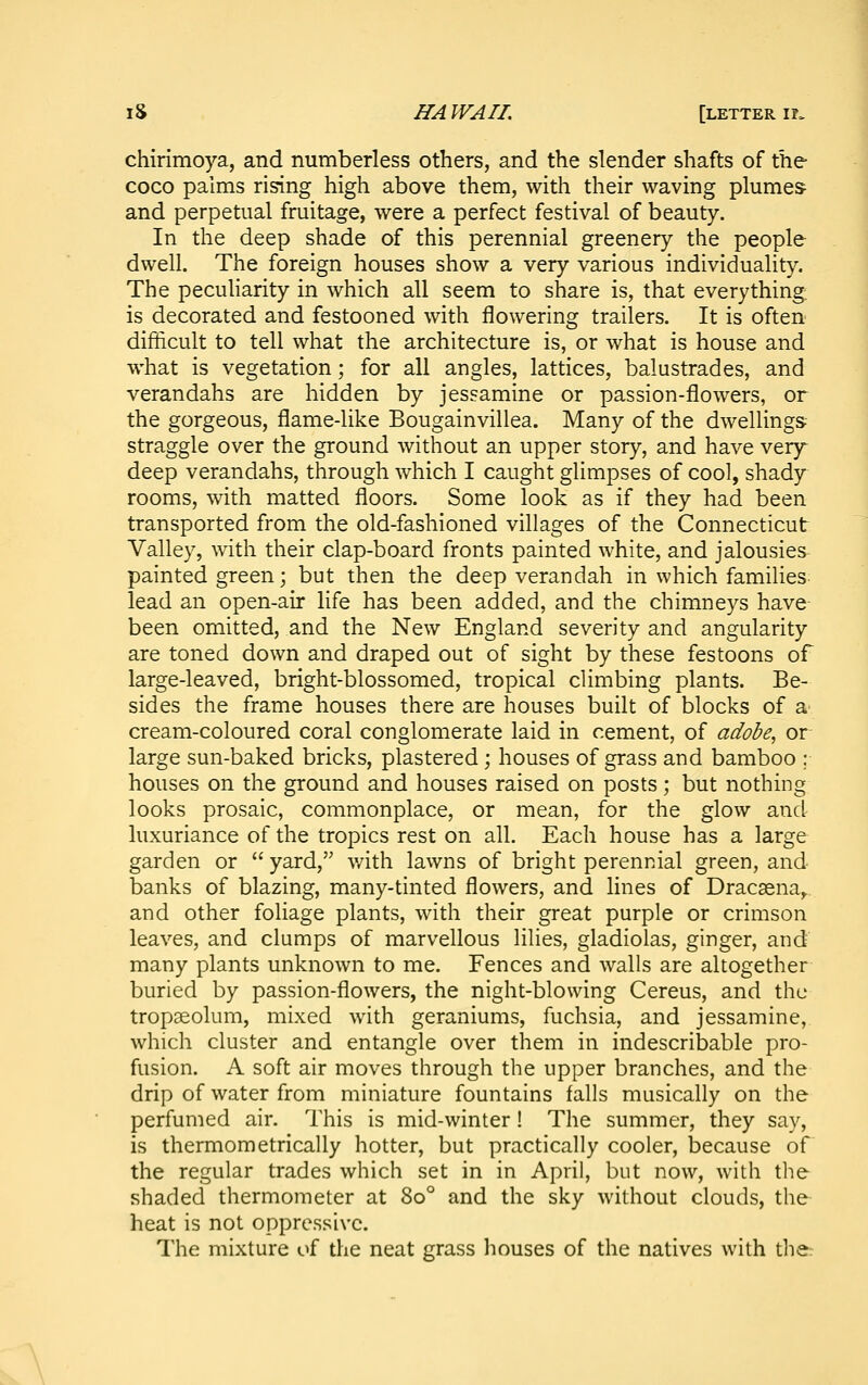 chirimoya, and numberless others, and the slender shafts of the coco palms rising high above them, with their waving plumes and perpetual fruitage, were a perfect festival of beauty. In the deep shade of this perennial greenery the people dwell. The foreign houses show a very various individuality. The peculiarity in which all seem to share is, that everything, is decorated and festooned with flowering trailers. It is often difficult to tell what the architecture is, or what is house and what is vegetation; for all angles, lattices, balustrades, and verandahs are hidden by jessamine or passion-flowers, or the gorgeous, flame-like Bougainvillea. Many of the dwellings straggle over the ground without an upper story, and have very' deep verandahs, through which I caught glimpses of cool, shady rooms, with matted floors. Some look as if they had been transported from the old-fashioned villages of the Connecticut Valley, with their clap-board fronts painted white, and jalousies painted green; but then the deep verandah in which families lead an open-air life has been added, and the chimneys have- been omitted, and the New England severity and angularity are toned down and draped out of sight by these festoons of large-leaved, bright-blossomed, tropical climbing plants. Be- sides the frame houses there are houses built of blocks of a' cream-coloured coral conglomerate laid in cement, of adobe, or large sun-baked bricks, plastered; houses of grass and bamboo ; houses on the ground and houses raised on posts; but nothing looks prosaic, commonplace, or mean, for the glow and luxuriance of the tropics rest on all. Each house has a large garden or  yard, with lawns of bright perennial green, and banks of blazing, many-tinted flowers, and lines of Dracaena,, and other foliage plants, with their great purple or crimson leaves, and clumps of marvellous lilies, gladiolas, ginger, and many plants unknown to me. Fences and walls are altogether buried by passion-flowers, the night-blowing Cereus, and the tropaeolum, mixed with geraniums, fuchsia, and jessamine, which cluster and entangle over them in indescribable pro- fusion. A soft air moves through the upper branches, and the drip of water from miniature fountains falls musically on the perfumed air. This is mid-winter! The summer, they say, is thermometrically hotter, but practically cooler, because of the regular trades which set in in April, but now, with the shaded thermometer at 80° and the sky without clouds, the heat is not oppressive. The mixture of the neat grass houses of the natives with the: